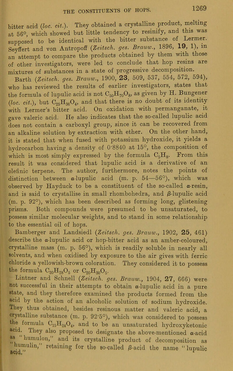 bitter acid {loc. cit.). They obtained a crystalline product, melting at 56°, which showed but little tendency to resinify, and this was supposed to be identical with the bitter substance of Lermer. Seyffert and von Antropoff (Zeitsch. ges. Brauw., 1896, 19, 1), in an attempt to compare the products obtained by them with those of other investigators, were led to conclude that hop resins are mixtures of substances in a state of progressive decomposition. Barth {^Zeitsch. ges. Brauw., 1900, 23, 509, 537, 554, 572, 594), who has reviewed the results of earlier investigators, states that the formula of lupulic acid is not CsoHyoOs* by H. Bungener {loc. cit.), but C25H36O4, and that there is no doubt of its identity with Lermer’s bitter acid. On oxidation with permanganate, it gave valeric acid. He also indicates that the so-called lupulic acid does not contain a carboxyl group, since it can be recovered from an alkaline solution by extraction with ether. On the other hand, it is stated that when fused with potassium hydroxide, it yields a hydrocarbon having a density of 0’8840 at 15°, the composition of which is most simply expressed by the formula C5H3. From this result it was considered that lupulic acid is a derivative of an olefinic terpene. The author, furthermore, notes the points of distinction between a-lupulic acid (m. p. 54—56°), which was observed by Hayduck to be a constituent of the so-called a-resin, and is said to crystallise in small rhombohedra, and B-lupulic acid (m. p. 92°), which has been described as forming long, glistening prisms. Both compounds were presumed to be unsaturated, to possess similar molecular weights, and to stand in some relationship to the essential oil of hops. Bamberger and Landsiedl {Zeitsch. ges. Brauw., 1902, 25, 461) describe the a-lupulic acid or hop-bitter acid as an amber-coloured, crystalline mass (m. p. 56°), which is readily soluble in nearly all solvents, and when oxidised by exposure to the air gives with ferric chloride a yellowish-brown coloration. They considered it to possess the formula CgoHagOs or CaoHgoOj. Lintner and Schnell {Zeitsch. ges. Brauw., 1904, 27, 666) were ' not successful in their attempts to obtain a-lupulic acid in a pure state, and they therefore examined the products formed from the ‘ acid by the action of an alcoholic solution of sodium hydroxide. - They thus obtained, besides resinous matter and valeric acid, a ' crystalline substance (m. p. 92'5°), which was considered to possess the formula C15H24O4, and to be an unsaturated hydroxyketonic acid. They also proposed to designate the above-mentioned a-acid as humulon, and its crystalline product of decomposition as umulin, retaining for the so-galled /3-acid the name “ lupulic