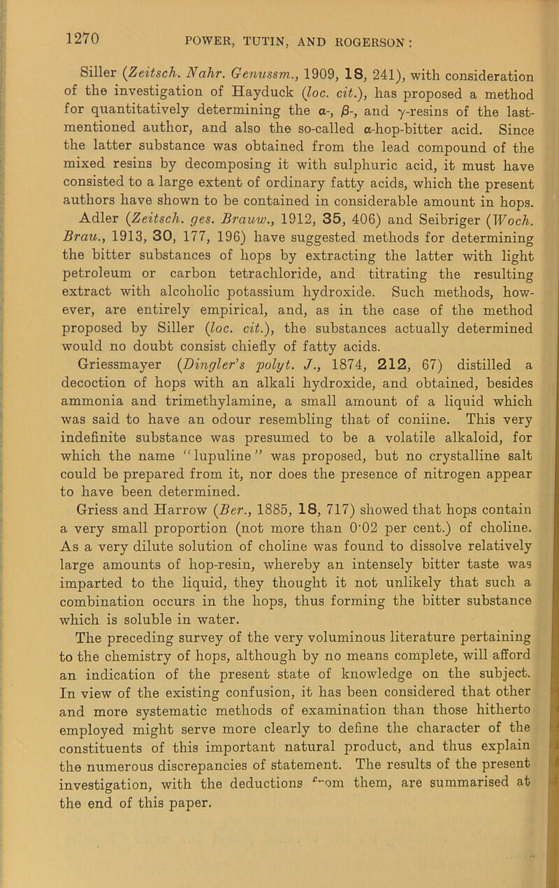 Siller {Zeitsch. Nahr. Genussm., 1909, 18, 241), with consideration of the investigation of Hayduck (loc. cit.), has proposed a method for quantitatively determining the a-, )8-, and y-resins of the last- mentioned author, and also the so-called a-hop-bitter acid. Since the latter substance was obtained from the lead compound of the mixed resins by decomposing it with sulphuric acid, it must have consisted to a large extent of ordinary fatty acids, which the present authors have shown to be contained in considerable amount in hops. Adler {Zeitsch. ges. Brauw., 1912, 35, 406) and Seibriger (Woch. Brau., 1913, 30, 177, 196) have suggested methods for determining the bitter substances of hops by extracting the latter with light petroleum or carbon tetrachloride, and titrating the resulting extract with alcoholic potassium hydroxide. Such methods, how- ever, are entirely empirical, and, as in the case of the method proposed by Siller (Joe. cit.), the substances actually determined would no doubt consist chiefly of fatty acids. Griessmayer (Bingler’s polyt. J., 1874, 212, 67) distilled a decoction of hops with an alkali hydroxide, and obtained, besides ammonia and trimethylamine, a small amount of a liquid which was said to have an odour resembling that of coniine. This very indeflnite substance was presumed to be a volatile alkaloid, for which the name  lupuline ” was proposed, but no crystalline salt could be prepared from it, nor does the presence of nitrogen appear to have been determined. Griess and Harrow (Ber., 1885, 18, 717) showed that hops contain a very small proportion (not more than 0'02 per cent.) of choline. As a very dilute solution of choline was found to dissolve relatively large amounts of hop-resin, whereby an intensely bitter taste was imparted to the liquid, they thought it not unlikely that such a combination occurs in the hops, thus forming the bitter substance which is soluble in water. The preceding survey of the very voluminous literature pertaining to the chemistry of hops, although by no means complete, will afford an indication of the present state of knowledge on the subject. In view of the existing confusion, it has been considered that other and more systematic methods of examination than those hitherto employed might serve more clearly to define the character of the constituents of this important natural product, and thus explain the numerous discrepancies of statement. The results of the present investigation, with the deductions ^om them, are summarised at the end of this paper.