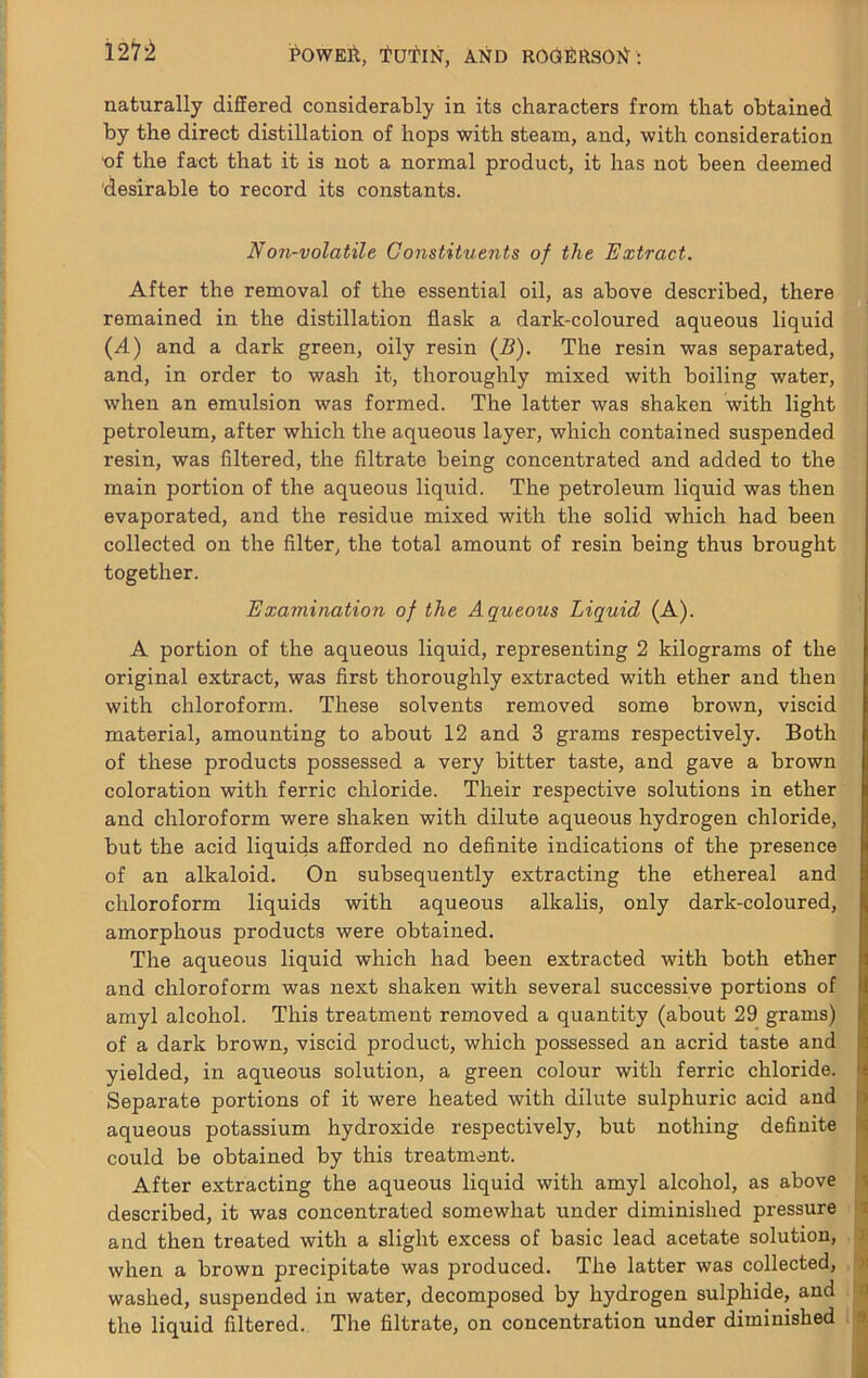 127^ naturally differed considerably in its characters from that obtained by the direct distillation of hops with steam, and, with consideration ■of the fact that it is not a normal product, it has not been deemed desirable to record its constants. Non-volatile Constituents of the Extract. After the removal of the essential oil, as above described, there remained in the distillation flask a dark-coloured aqueous liquid (A) and a dark green, oily resin (B). The resin was separated, and, in order to wash it, thoroughly mixed with boiling water, when an emulsion was formed. The latter was shaken with light petroleum, after which the aqueoxxs layer, which contained suspended resin, was filtered, the filtrate being concentrated and added to the main portion of the aqueous liquid. The petroleum liquid was then evaporated, and the residue mixed with the solid which had been collected on the filter, the total amount of resin being thus brought together. Examination of the Aqueous Liquid (A). A portion of the aqueous liquid, representing 2 kilograms of the original extract, was first thoroughly extracted with ether and then with chloroform. These solvents removed some brown, viscid material, amounting to about 12 and 3 grams respectively. Both of these products possessed a very bitter taste, and gave a brown coloration with ferric chloride. Their respective solutions in ether and chloroform were shaken with dilute aqueoxxs hydrogen chloride, but the acid liquids afforded no definite indications of the presence of an alkaloid. On subsequently extracting the ethereal and chloroform liquids with aqueous alkalis, only dark-coloured, amorphous products were obtained. The aqueous liquid which had been extracted with both ether and chloroform was next shaken with several successive portions of i amyl alcohol. This treatment removed a quantity (about 29 grams) k of a dark brown, viscid product, which possessed an acrid taste and |tj yielded, in aqxxeous solution, a green colour with ferric chloride. Separate portions of it were heated with dilxxte sulphuric acid and ii aqueous potassium hydroxide respectively, but nothing definite !>j could be obtained by this treatment. After e.xtracting the aqueous liquid with amyl alcohol, as above described, it was concentrated somewhat under diminished pressure t and then treated with a slight excess of basic lead acetate solution, x when a brown precipitate was produced. The latter was collected, v washed, suspended in water, decomposed by hydrogen sulphide, and a the liquid filtered. The filtrate, on concentration under diminished a