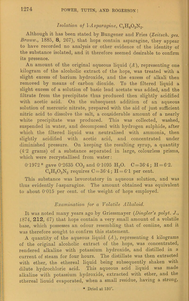 Isolation of \-Asparagine, C4H8O3N2. Although it has been stated by Bungener and Fries (Zeitsch. ges. Brauw., 1885, 8, 267), that hops contain asparagine, they appear to have recorded no analysis or other evidence of the identity of the substance isolated, and it therefore seemed desirable to confirm its presence. An amount of the original aqueous liquid (A), representing one kilogram of the alcoholic extract of the hops, was treated with a slight excess of barium hydroxide, and the excess of alkali then removed by means of carbon dioxide. To the filtered liquid a slight excess of a solution of basic lead acetate was added, and the filtrate from the precipitate thus produced then slightly acidified with acetic acid. On the subsequent addition of an aqueous solution of mercuric nitrate, prepared with the aid of just suflacient nitric acid to dissolve the salt, a considerable amount of a nearly white jDrecipitate was produced. This was collected, washed, suspended in water, and decomposed with hydrogen sulphide, after which the filtered liquid was neutralised with ammonia, then slightly acidified with acetic acid, and concentrated under diminished pressure. On keeping the resulting syrup, a quantity (4'2 grams) of a substance separated in large, colourless prisms, which were recrystallised from water: 0-1972* gave 0-2635 COg and 0-1095 HgO. 0 = 36-4; H = 6-2. C4H8O3N2 requires 0 = 36-4; H = 6-l per cent. This substance was l^vorotatory in aqueous solution, and was thus evidently Z-asparagine. The amount obtained was equivalent to about 0-015 per cent, of the weight of hops employed. Examination for a Volatile Alkaloid. It was noted many years ago by Griessmayer (Dingler's polyt. J 1874, 212, 67) that hops contain a very small amount of a volatile base, which possesses an odour resembling that of coniine, and it was therefore sought to confirm this statement. A quantity of the aqueous liquid (A), representing 4 kilograms of the original alcoholic extract of the hops, was concentrated, rendered alkaline with potassium hydroxide, and distilled in a current of steam for four hours. The distillate was then extracted with ether, the ethereal liquid being subsequently shaken with dilute hydrochloric acid. This aqueous acid liquid was made alkaline with potassium hydroxide, extracted with ether, and the ethereal liouid evaporated, when a small residue, having a strong,