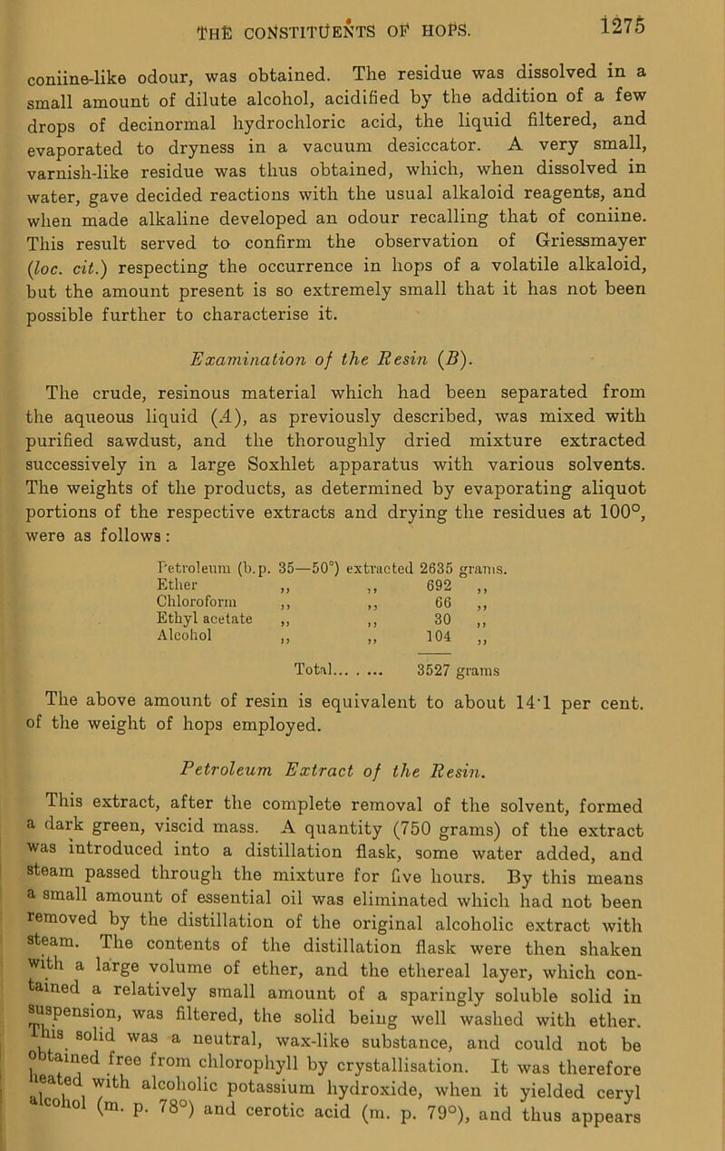 coniine-like odour, was obtained. The residue was dissolved in a small amount of dilute alcohol, acidified by the addition of a few drops of decinormal hydrochloric acid, the liquid filtered, and evaporated to dryness in a vacuum desiccator. A very small, varnish-like residue was thus obtained, which, when dissolved in water, gave decided reactions with the usual alkaloid reagents, and when made alkaline developed an odour recalling that of coniine. This result served to confirm the observation of Griessmayer (loc. cit.) respecting the occurrence in hops of a volatile alkaloid, but the amount present is so extremely small that it has not been possible further to characterise it. Examination of the Resin (5). The crude, resinous material which had been separated from the aqueous liquid (..4), as previously described, was mixed with purified sawdust, and the thoroughly dried mixture extracted successively in a large Soxhlet apparatus with various solvents. The weights of the products, as determined by evaporating aliquot portions of the respective extracts and drying the residues at 100°, were as follows: Petroleum (b.p. 35—50°) extracted 2635 rams. Ether „ ,, 692 „ Chloroform ,, ,, 66 „ Ethyl acetate „ ,, 30 „ Alcohol ,, ,, 104 „ Total 3527 grams The above amount of resin is equivalent to about 14T per cent, of the weight of hops employed. Petroleum Extract of the Resin. This extract, after the complete removal of the solvent, formed a dark green, viscid mass. A quantity (750 grams) of the extract was introduced into a distillation flask, some water added, and steam passed through the mixture for five hours. By this means a small amount of essential oil was eliminated which had not been removed by the distillation of the original alcoholic extract with steam. The contents of the distillation flask were then shaken with a large volume of ether, and the ethereal layer, which con- tained a relatively small amount of a sparingly soluble solid in ^pension, was filtered, the solid being well washed with ether, this solid was a neutral, wax-like substance, and could not be Obtained free from chlorophyll by crystallisation. It was therefore lea e with alcoholic potassium hydroxide, when it yielded cervl CO lol (m. p. 78°) and cerotic acid (m. p. 79°), and thus appears