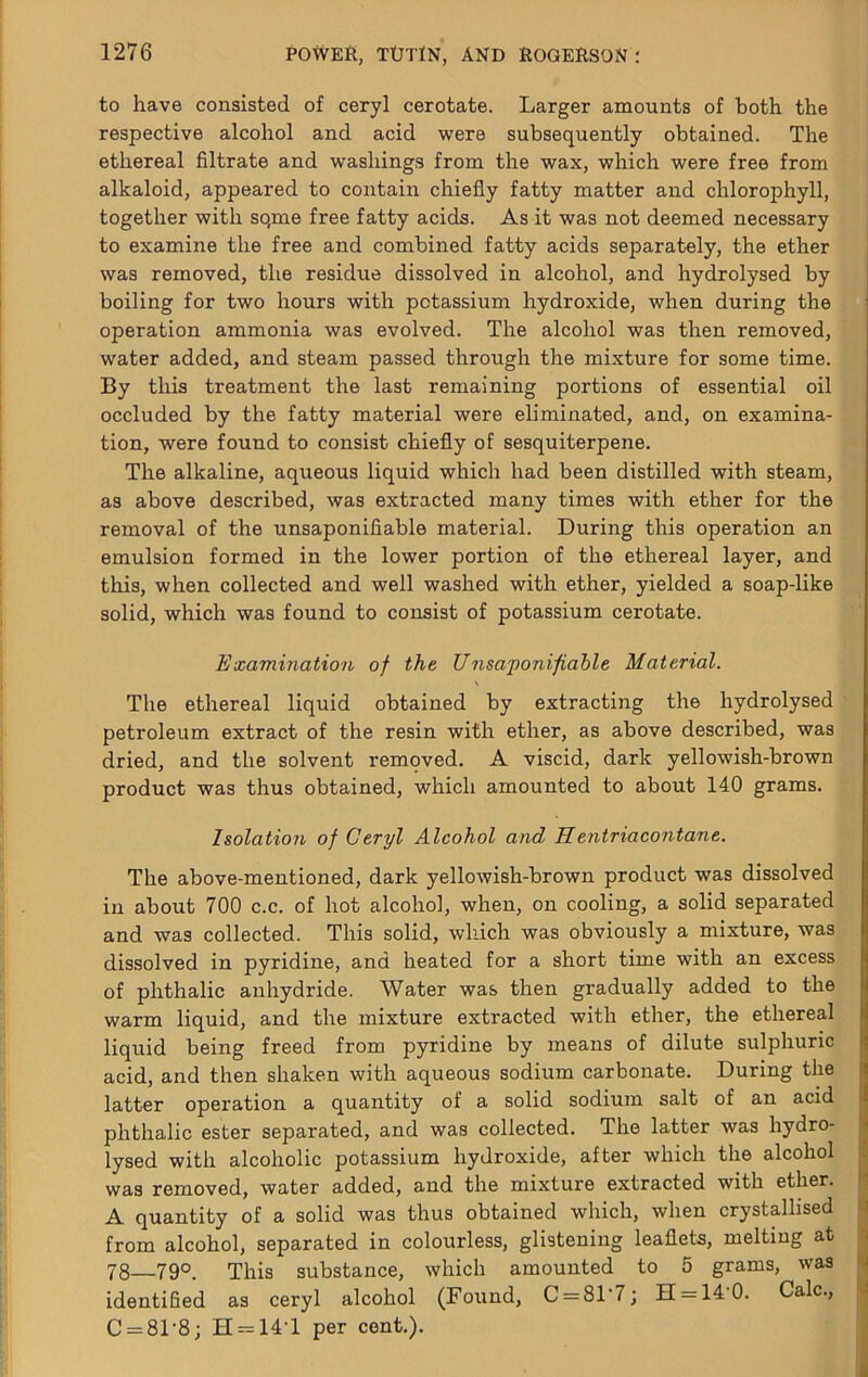 to have consisted of ceryl cerotate. Larger amounts of both the respective alcohol and acid were subsequently obtained. The ethereal filtrate and washings from the wax, which were free from alkaloid, appeared to contain chiefly fatty matter and chlorophyll, together with so,me free fatty acids. As it was not deemed necessary to examine the free and combined fatty acids separately, the ether was removed, the residue dissolved in alcohol, and hydrolysed by boiling for two hours with potassium hydroxide, when during the operation ammonia was evolved. The alcohol was then removed, water added, and steam passed through the mixture for some time. By this treatment the last remaining portions of essential oil occluded by the fatty material were eliminated, and, on examina- tion, were found to consist chiefly of sesquiterpene. The alkaline, aqueous liquid which had been distilled with steam, as above described, was extracted many times with ether for the removal of the unsaponifiable material. During this operation an emulsion formed in the lower portion of the ethereal layer, and this, when collected and well washed with ether, yielded a soap-like solid, which was found to consist of potassium cerotate. Examination of the Unsaponifiable Material. The ethereal liquid obtained by extracting the hydrolysed petroleum extract of the resin with ether, as above described, was dried, and the solvent removed. A viscid, dark yellowish-brown product was thus obtained, which amounted to about 140 grams. Isolation of Ceryl Alcohol and Hentriacontane. The above-mentioned, dark yellowish-brown product was dissolved in about 700 c.c. of hot alcohol, when, on cooling, a solid separated and was collected. This solid, which was obviously a mixture, was dissolved in pyridine, and heated for a short time with an excess of phthalic anhydride. Water was then gradually added to the warm liquid, and the mixture extracted with ether, the ethereal liquid being freed from pyridine by means of dilute sulphuric acid, and then shaken with aqueous sodium carbonate. During the latter operation a quantity of a solid sodium salt of an acid phthalic ester separated, and was collected. The latter was hydro- lysed with alcoholic potassium hydroxide, after which the alcohol was removed, water added, and the mixture extracted with ether. A quantity of a solid was thus obtained which, when crystallised from alcohol, separated in colourless, glistening leaflets, melting at 78—790. This substance, which amounted to 5 grams, was identified as ceryl alcohol (Found, C = 81 7; 11 = 14 0. Calc., C = 81-8; H = 14T per cent.).