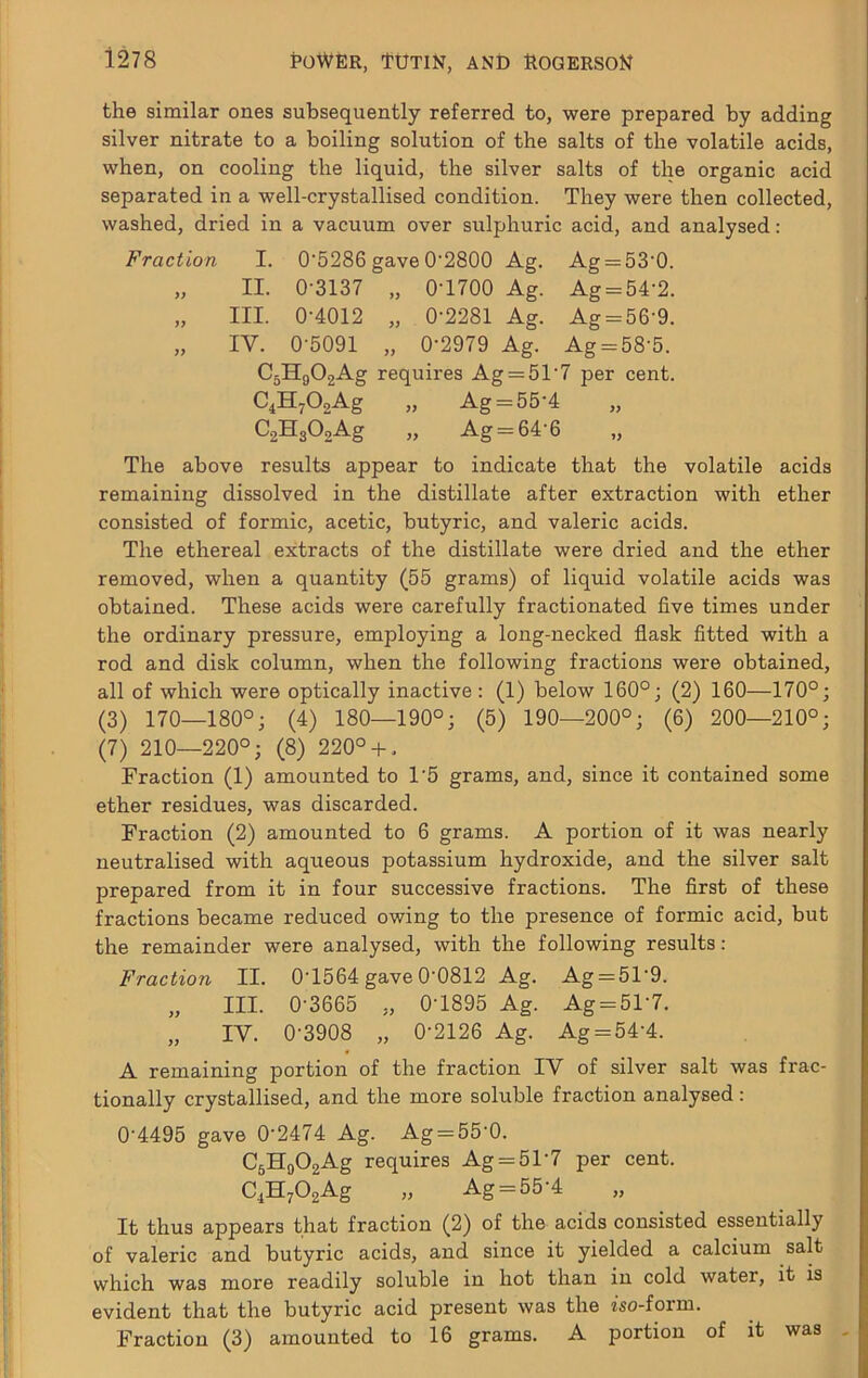 the similar ones subsequently referred to, were prepared by adding silver nitrate to a boiling solution of the salts of the volatile acids, when, on cooling the liquid, the silver salts of the organic acid separated in a well-crystallised condition. They were then collected, washed, dried in a vacuum over sulphuric acid, and analysed: Fraction I. 0’5286 gave 0'2800 Ag. Ag = 53‘0. „ II. 0-3137 „ 0-1700 Ag. Ag = 54-2. „ III. 0-4012 „ 0-2281 Ag. Ag = 56-9. „ IV. 0-5091 „ 0-2979 Ag. Ag = 58-5. C^HnOoAg requires Ag = 5T7 per cent. C.HAAg „ Ag=::.55-4 „ CaHsOoAg „ Ag = 64-6 „ The above results appear to indicate that the volatile acids remaining dissolved in the distillate after extraction with ether consisted of formic, acetic, butyric, and valeric acids. The ethereal extracts of the distillate were dried and the ether removed, when a quantity (55 grams) of liquid volatile acids was obtained. These acids were carefully fractionated five times under the ordinary pressure, employing a long-necked flask fitted with a rod and disk column, when the following fractions were obtained, all of which were optically inactive : (1) below 160°; (2) 160—170°; (3) 170—180°; (4) 180—190°; (5) 190—200°; (6) 200—210°; (7) 210—220°; (8) 220°-h. Fraction (1) amounted to 1-5 grams, and, since it contained some ether residues, was discarded. Fraction (2) amounted to 6 grams. A portion of it was nearly neutralised with aqueous potassium hydroxide, and the silver salt prepared from it in four successive fractions. The first of these fractions became reduced owing to the presence of formic acid, but the remainder were analysed, with the following results: Fraction II. 0-1564 gave 0-0812 Ag. Ag = 51-9. „ III. 0-3665 „ 0-1895 Ag. Ag = 51-7. „ IV. 0-3908 „ 0-2126 Ag. Ag = 54-4. A remaining portion of the fraction IV of silver salt was frac- tionally crystallised, and the more soluble fraction analysed : 0-4495 gave 0-2474 Ag. Ag = 55'0. CgHgOgAg requires Ag = 51-7 per cent. C^HAAg » Ag = 55-4 It thus appears that fraction (2) of the acids consisted essentially of valeric and butyric acids, and since it yielded a calcium salt which was more readily soluble in hot than in cold water, it is evident that the butyric acid present was the iso-form. Fraction (3) amounted to 16 grams. A portion of it was
