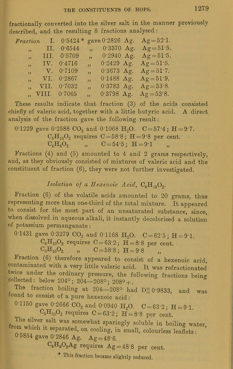 fractionally converted into the silver salt in the manner previously described, and the resulting 8 fractions analysed: Fraction I. 0-5424* gave 0-2826 Ag. Ag = 52-1. y> II. 0-6544 yy 0-3370 Ag. Ag = 51-5. III. 0-5709 yy 0-2940 Ag. Ag = 51-5. >y IV. 0-4716 yy 0-2429 Ag. Ag = 51-6. yy V. 0-7109 yy 0-3673 Ag. Ag = 51-7. yy VI. 0-2867 yy 0-1488 Ag. Agr=51-9. yy VII. 0-7032 yy 0-3783 Ag. Ag = 53-8. yy VIII. 0-7065 yy 0-3798 Ag. Ag==53-8. These results indicate that fraction (3) of the acids consisted chiefly of valeric acid, together with a little butyric acid. A direct analysis of the fraction gave the following result: 0-1229 gave 0-2588 COg and 0-1068 HgO. C = 57-4; H = 9-7. C5H10O2 requires C —58-8; H=^9-8 per cent. „ C = 54-5; H = 9-l Fractions (4) and (5) amounted to 4 and 2 grams respectively, and, as they obviously consisted of mixtures of valeric acid and the constituent of fraction (6), they were not further investigated. Isolation of a Hexenoic Acid, C6Hjq02. Fraction (6) of the volatile acids amounted to 20 grams, thus representing more than one-third of the total mixture. It appeared to consist for the most part of an unsaturated substance, since, when dissolved in aqueous alkali, it instantly decolorised a solution of potassium permanganate: 0-1431 gave 0-3279 CO2 and 0-1168 H2O. C = 62-5; H = 9-l. requires C = 63-2; H = 8-8 per cent. C5H10O2 „ C = 58-8; H = 9-8 Fraction (6) therefore appeared to consist of a hexenoic acid, contaminated with a very little valeric acid. It was refractionated twice under the ordinary pressure, the following fractions being collected: below 204°; 204—208°; 208°-p. The fraction boiling at 204—208° had D{= 0-9833. and was tound to consist of a pure hexenoic acid: 0 1150 gave 0-2666 CO2 and 0-0940 HgO. C = 63-2; H = 9-l. C0H10O2 requires C = 63-2; H = 8-8 per cent. f f was somewhat sparingly soluble in boiling water, w ich it separated, on cooling, in small, colourless leaflets: 0-5854 gave 0-2846 Ag. Ag = 48-6. C()H902Ag requires Ag = 48-8 per cent. This fraction became slightly reduced.