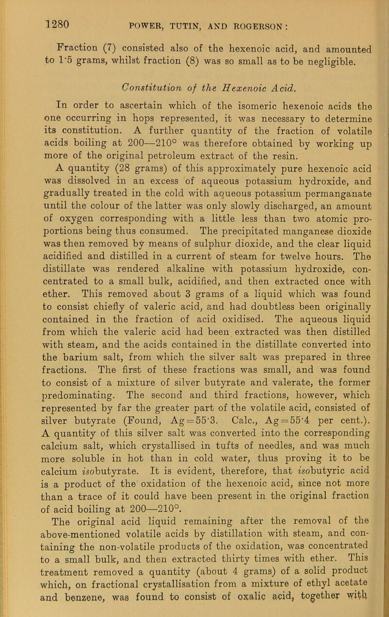 Fraction (7) consisted also of the hexenoic acid, and amounted to 1'5 grams, whilst fraction (8) was so small as to be negligible. Constitution of the Hexenoic Acid. In order to ascertain which of the isomeric hexenoic acids the one occurring in hops represented, it was necessary to determine its constitution. A further quantity of the fraction of volatile acids boiling at 200—210° was therefore obtained by working up more of the original petroleum extract of the resin. A quantity (28 grams) of this approximately pure hexenoic acid was dissolved in an excess of aqueous potassium hydroxide, and gradually treated in the cold with aqueous potassium permanganate until the colour of the latter was only slowly discharged, an amount of oxygen corresponding with a little less than two atomic pro- portions being thus consumed. The precipitated manganese dioxide was then removed by means of sulphur dioxide, and the clear liquid acidified and distilled in a current of steam for twelve hours. The distillate was rendered alkaline with potassium hydroxide, con- centrated to a small bulk, acidified, and then extracted once with ether. This removed about 3 grams of a liquid which was found to consist chiefly of valeric acid, and had doubtless been originally contained in the fraction of acid oxidised. The aqueous liquid from which the valeric acid had been extracted was then distilled with steam, and the acids contained in the distillate converted into the barium salt, from which the silver salt was prepared in three fractions. The first of these fractions was small, and was found to consist of a mixture of silver butyrate and valerate, the former predominating. The second and third fractions, however, which represented by far the greater part of the volatile acid, consisted of silver butyrate (Found, Ag;=55‘3. Calc., Ag = 55‘4 per cent.). A quantity of this silver salt was converted into the corresponding calcium salt, which crystallised in tufts of needles, and was much more soluble in hot than in cold water, thus proving it to be calcium isobutyrate. It is evident, therefore, that isobutyric acid is a product of the oxidation of the hexenoic acid, since not more than a trace of it could have been present in the original fraction of acid boiling at 200—210°. The original acid liquid remaining after the removal of the above-mentioned volatile acids by distillation with steam, and con- taining the non-volatile products of the oxidation, was concentrated to a small bulk, and then extracted tliirty times with ether. This treatment removed a quantity (about 4 grams) of a solid product which, on fractional crystallisation from a mixture of ethyl acetate and benzene, was found to consist of oxalic acid, together witU