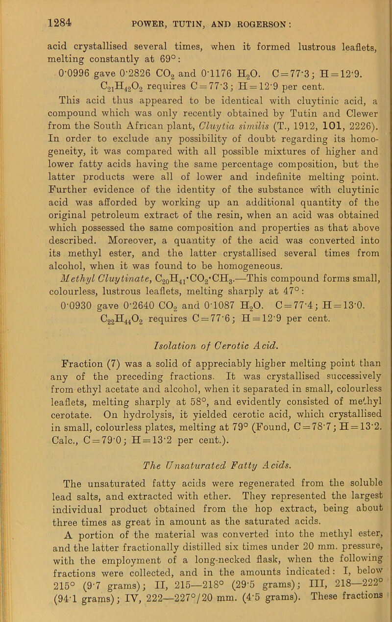 acid crystallised several times, when it formed lustrous leaflets, melting constantly at 69°: 0-0996 gave 0'2826 COg and 0-1176 HgO. C = 77-3; H = 12-9. C21H42O2 requires C = 77-3; H = 12-9 per cent. This acid thus appeared to be identical with cluytinic acid, a compound which was only recently obtained by Tutin and Clewer from the South African plant, Ghiytia similis (T., 1912, 101, 2226). In order to exclude any possibility of doubt regarding its homo- geneity, it was compared with all possible mixtures of higher and lower fatty acids having the same percentage composition, but the latter products were all of lower and indefinite melting point. Further evidence of the identity of the substance with cluytinic acid was afforded by working up an additional quantity of the original petroleum extract of the resin, when an acid was obtained which possessed the same composition and properties as that above described. Moreover, a quantity of the acid was converted into its methyl ester, and the latter crystallised several times from alcohol, when it was found to be homogeneous. Methyl Gluytinate, C2oH4i'C02*CH3.—This compound forms small, colourless, lustrous leaflets, melting sharply at 47°: 0-0930 gave 0-2640 COg and 0-1087 HgO. C = 77-4; H = 13-0. C22H44O2 requires C = 77-6; H = 12-9 per cent. Isolation of Gerotic Acid. Fraction (7) was a solid of appreciably higher melting point than any of the preceding fractions. It was crystallised successively from ethyl acetate and alcohol, when it separated in small, colourless leaflets, melting sharply at 58°, and evidently consisted of methyl cerotate. On hydrolysis, it yielded cerotic acid, which crystallised in small, colourless plates, melting at 79° (Found, 0 = 78-7; H = 13-2. Calc., 0 = 79-0; H = 13-2 per cent.). The Unsaturated Fatty Acids. The unsaturated fatty acids were regenerated from the soluble lead salts, and extracted with ether. They represented the largest individual product obtained from the hop extract, being about three times as great in amount as the saturated acids. A portion of the material was converted into the methyl ester, and the latter fractionally distilled six times under 20 mm. pressure, with the employment of a long-necked flask, when the following fractions were collected, and in the amounts indicated; I, below 215° (9-7 grams); II, 215—218° (29-5 grams); III, 218—222° (94-1 grams); IV, 222—227°/20 mm. (4-5 grams). These fractions