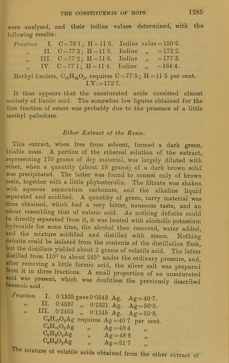were analysed, and their iodine values determined, with the following results: Fraction I. C = 76-l; H = ll-6. Iodine value = 160-6. yy II. C = 77-3; H-11 5. Iodine „ = 172-2. yy III. C-77-2; H = 1T5. Iodine „ = 177-3. yy IV. C-77-1; H = ll-4. Iodine „ = 164-4. Methyl linolate, CjgH3402, requires C = 77'5; H = 11'5 per cent. LV. = 172-7. It thus appears that the unsaturated acids consisted entirely of linolic acid. The somewhat low figures obtained first fraction of esters was probably due to the presence of methyl palmitate. Ether Extract of the Resin. This extract, when free from solvent, formed a dark green, friable mass. A portion of the ethereal solution of the extract, representing 170 grams of dry material, was largely diluted with ether, when a quantity (about 18 grams) of a dark brown solid was precipitated. The latter was found to consist only of brown resin, together with a little phytosterolin. The filtrate was shaken with aqueous ammonium carbonate, and the alkaline liquid separated and acidified. A quantity of green, tarry material was thus obtained, which had a very bitter, nauseous taste, and an odour resembling that of valeric acid. As nothing definite could be directly separated from it, it was heated with alcoholic potassium hydroxide for some time, the alcohol then removed, water added, and the mixture acidified and distilled with steam. Nothing definite could be isolated from the contents of the distillation flask, but the distillate yielded about 2 grams of volatile acid. The latter distilled from 110° to about 245° under the ordinary pressure, and after removing a little formic acid, the silver salt was prepared from It in three fractions. A small proportion of an unsaturated acid was present, which was doubtless the previously described uexenoic acid : fraction I. 0-1336 gave 0-0643 Ag. Ag = 40-7. » II. 0-4697 „ 0-2321 Ag. Ag = 60-5”. » III. 0-2453 „ 0-1246 Ag. Ag = 60-8. CgHiyOgAg requires Ag = 40-7 per cent. CflHjiOaAg „ Ag = 48-4 „ CoHoOgAg „ Ag = 48-8 „ CsHgOgAg „ Ag = 61-7 Tlie mirture of volatile acids obtained from the ether extract of almost for the a little