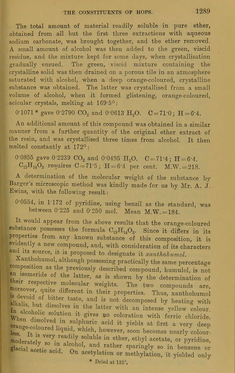 The total amount of material readily soluble in pure ether, obtained from all but the first three extractions with aqueous sodium carbonate, was brought together, and the ether removed. A small amount of alcohol was then added to the green, viscid residue, and the mixture kept for some days, when crystallisation gradually ensued. The green, viscid mixture containing the crystalline solid was then drained on a porous tile in an atmosphere saturated with alcohol, when a deep orange-coloured, crystalline substance was obtained. The latter was crystallised from a small volume of alcohol, when it formed glistening, orange-coloured, acicular crystals, melting at 169'5°: 0-1071 * gave 0-2790 COg and 0-0613 HgO. C = 71-0; H = 6-4. An additional amount of this compound was obtained in a similar manner from a further quantity of the original ether extract of the resin, and was crystallised three times from alcohol. It then melted constantly at 172°: 0-0855 gave 0-2239 COg and 0-0495 HgO. C = 71-4; H = 6-4, C13H14O3 requires C = 71-5; H = 6-4 per cent. M.W.=218. A determination of the molecular weight of the substance by Barger’s microscopic method was kindly made for us by Mr. A. j. Ewins, with the following result: 0 0554, in 1 172 of pyridine, using benzil as the standard, was between 0-225 and 0-250 mol. Mean M.W. = 184. It would appear from the above results that the orange-coloured substance possesses the formula CigHj^Og. Since it differs in its properties from any known substance of this composition, it is evidently a new compound, and, with consideration of its characters and Its source, it is proposed to designate it xanthohumol. Xanthohumol, although possessing practically the same percentage composition as the previously described compound, humulol, is not isomeri e of the latter, as is shown by the determination of Uieir respective molecular weights. The two compounds are, properties. Thus, xanthohumol alk-ar°\ ^ bitter taste, and is not decomposed by heating with In 1 ’ i^'^ dissolves in the latter with an intense yellow colour. Whnn 'i ho coloration with ferric chloride. oranp/T y'®^ds at first a very deep range^ oloured liquM which, however, soon becomes nearly colour glacial Le^tic n ^ sparingly so in benzene or cetic acid. On acetylation or methylation, it yielded only
