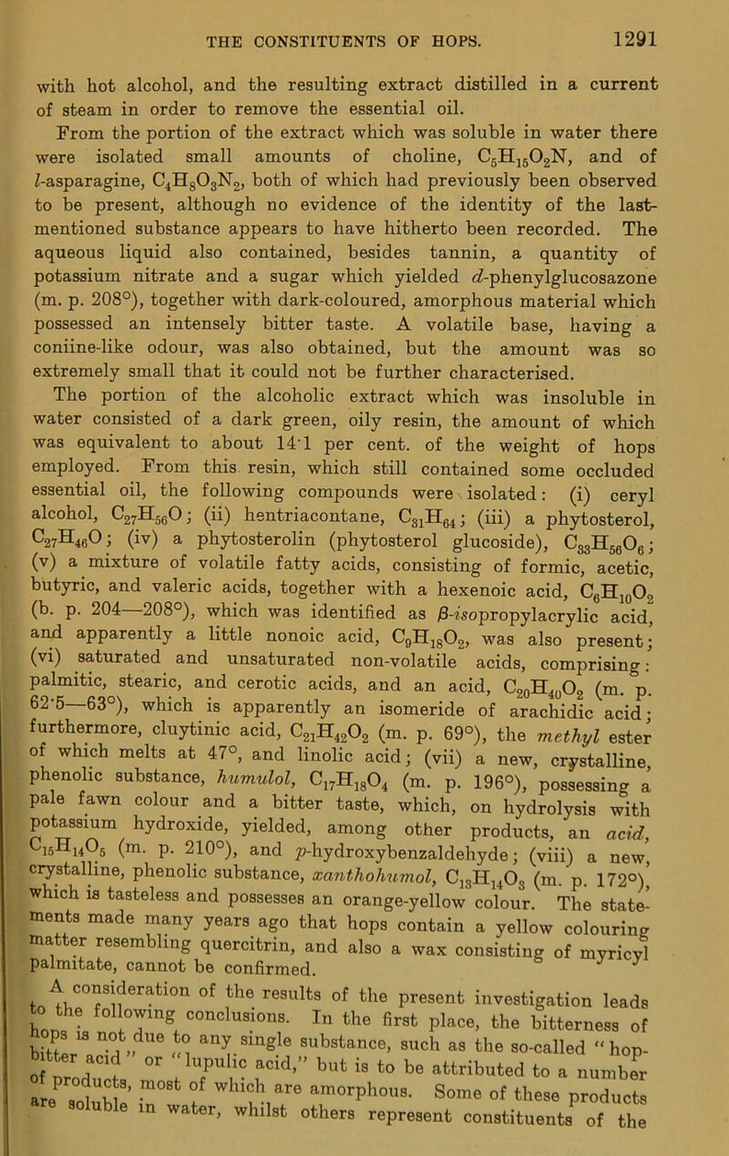 with hot alcohol, and the resulting extract distilled in a current of steam in order to remove the essential oil. were isolated small amounts of choline, C5HJ5O2N, and of Z-asparagine, C4H8O3N2, both of which had previously been observed mentioned substance appears to have hitherto been recorded. The aqueous liquid also contained, besides tannin, a quantity of (m. p. 208°), together with dark-coloured, amorphous material which possessed an intensely bitter taste. A volatile base, having a coniine-like odour, was also obtained, but the amount was so extremely small that it could not be further characterised. The portion of the alcoholic extract which was insoluble in water consisted of a dark green, oily resin, the amount of which was equivalent to about 14T per cent, of the weight of hops employed. From this resin, which still contained some occluded essential oil, the following compounds were isolated: (i) ceryl alcohol, C27ll5gOj (ii) hentriacontane, CgjHe4; (iii) a phytosterol, ^27^460; (iv) a phytosterolin (phytosterol glucoside), CggHggOg; (v) a mixture of volatile fatty acids, consisting of formic, acetic, butyric, and valeric acids, together with a hexenoic acid, CgHig02 (b. p. 204—208°), which was identified as jS-Zsopropylacrylic acid, arul apparently a little nonoic acid, CgHjg02, was also present; (vi) saturated and unsaturated non-volatile acids, comprising: nalmitic. stearic, and cf'rn+.ic aoida anrl n tt r\ /_ rurrnermore, cluytmic acid, C21H42O2 (m. p. 69°), the methyl ester of which melts at 47°, and linolic acid; (vii) a new, crystalline, phenolic substance, humulol, Ci7Hi804 (m. p. 196°), possessing a pale fawn colour and a bitter taste, which, on hydrolysis with potassium hydroxide, yielded, among other products, an add, ^isHnOg (m. p. 210°), and p-hydroxybenzaldehyde; (viii) a new, crystalline, phenolic substance, xanthohumol, CJ3H14O3 (m. p. 172°)’ which is tasteless and possesses an orange-yellow colour. Tha sf.af.fi! From the portion of the extract which was soluble in water there to be present, although no evidence of the identity of the last- potassium nitrate and a sugar which yielded cZ-phenylglucosazone