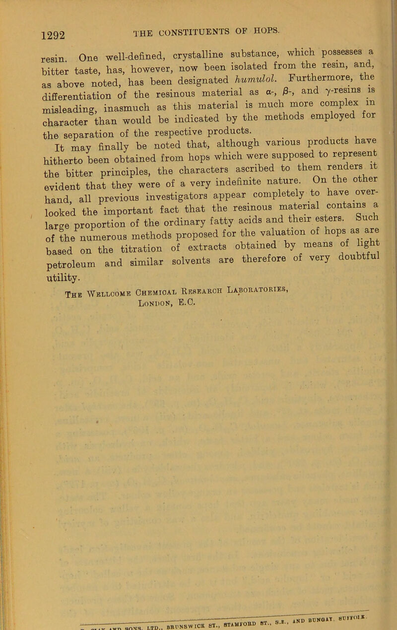 resin One well-defined, crystalline substance, which possesses a bitter taste, has, however, now been isolated from the resin, and, as above noted, has been designated Furthermore, the differentiation of the resinous material as a-, 0-, and y-resins is misleading, inasmuch as this material is much more complex in character than would be indicated by the methods employed for the separation of the respective products. , , i It may finally be noted that, although various products have hitherto been obtained from hops which were supposed to represent the bitter principles, the characters ascribed to them ^^ders it evident that they were of a very indefinite nature. On the other hand, all previous investigators appear completely to have over- looked the important fact that the resinous material ‘=°^tains a large proportion of the ordinary fatty acids and their esters. Such of the numerous methods proposed for the valuation of hops as are based on the titration of extracts obtained by means of hg petroleum and similar solvents are therefore of very doubtful utility. The Wellcome Chemical Research Laboratorie.s, London, E.O.