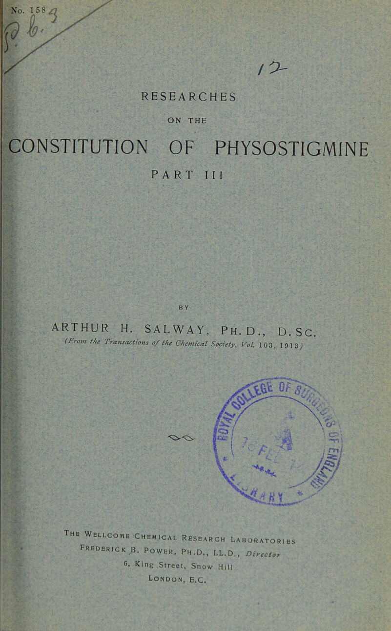 RESEARCHES ON THE CONSTITUTION OF PHYSOSTIGMINE PART 111 ARTHUR H. SALWAY, Ph.D., D.Sc. (From the Transactions of the Chemical Society, Vol. 103, 1913; The Wellcome Chemical Research Laborator.es Frederick B. Power, Ph.D., LL.D., Director 6, King Street, Snow Hill London, e.c.