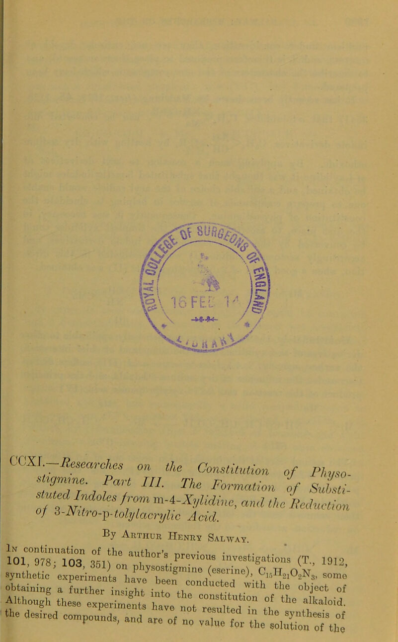 COXJ. Researches on the Constitution of Phvso TutZT* f°7 111 ThC Fmn^on of SuL- stuted Indoles from m-4-Xylidine, and the Reduction Of o-JSitro-^-tohjlacryhc Acid. By Arthur Henry Salway. 101 978Ul103n qkin116 author’s Previous investigations (T., 19io synthetic 'experimenta”1plVs°st,«mine C„H210,,N„ some S£S *• desired c°« -o «v/tiet.rn:fistti