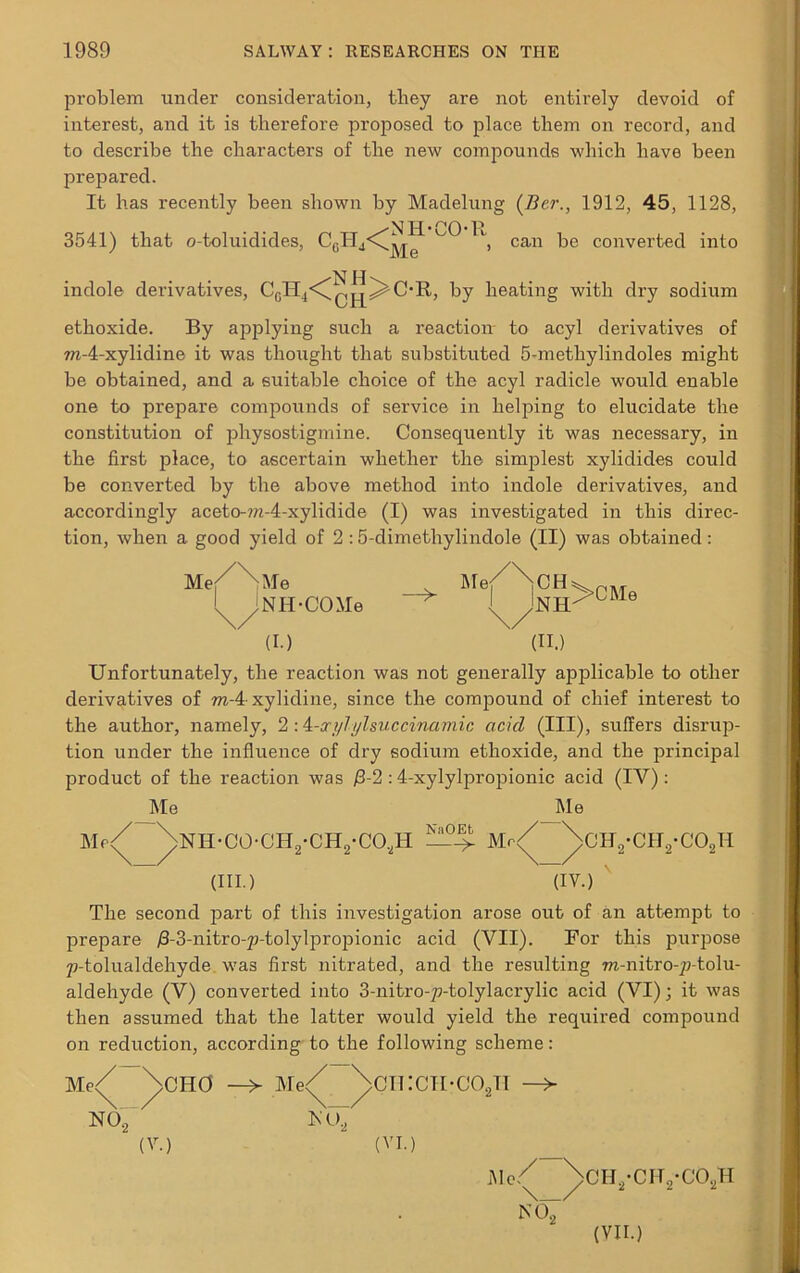 problem under consideration, they are not entirely devoid of interest, and it is therefore proposed to place them on record, and to describe the characters of the new compounds which have been prepared. It has recently been shown by Madelung (Ber., 1912, 45, 1128, 3541) that o-toluidides, C0H4<^^ ^ / can be converted into indole derivatives, C0H4<^|^^(>R, by heating with dry sodium ethoxide. By applying such a reaction to acyl derivatives of m-4-xylidine it was thought that substituted 5-methylindoles might be obtained, and a suitable choice of the acyl radicle would enable one to prepare compounds of service in helping to elucidate the constitution of physostigmine. Consequently it was necessary, in the first place, to ascertain whether the simplest xylidides could be converted by the above method into indole derivatives, and accordingly aceto-?n-4-xylidide (I) was investigated in this direc- tion, when a good yield of 2 :5-dimethylindole (II) was obtained: Me //m6 Me/NCH: l jNII-COMe I Jnh \/ \/ (I.) (II.) >CMe Unfortunately, the reaction was not generally applicable to other derivatives of ra-4-xylidine, since the compound of chief interest to the author, namely, 2:4-ccylylsuccinamic acicl (III), suffers disrup- tion under the influence of dry sodium ethoxide, and the principal product of the reaction was >3-2 :4-xylylpropionic acid (IV) : Me Me Me/ ^>NH-CO-CH2-CH2-CO,H Mr/ \cH2-CH2-C02H (HI.) (IV.) The second part of this investigation arose out of an attempt to prepare /3-3-nitro-p-tolylpropionic acid (VII). For this purpose p-tolualdehyde. was first nitrated, and the resulting ra-nitro-p-tolu- aldehyde (V) converted into 3-nitro->>tolylacrylic acid (VI); it was then assumed that the latter would yield the required compound on reduction, according to the following scheme: Me< \CH0 Me NO, -\ \_/ N O, CTKCII-COjTI (V.) (VI. Me/ NO, >CHs-CH2*C02H (VII.)