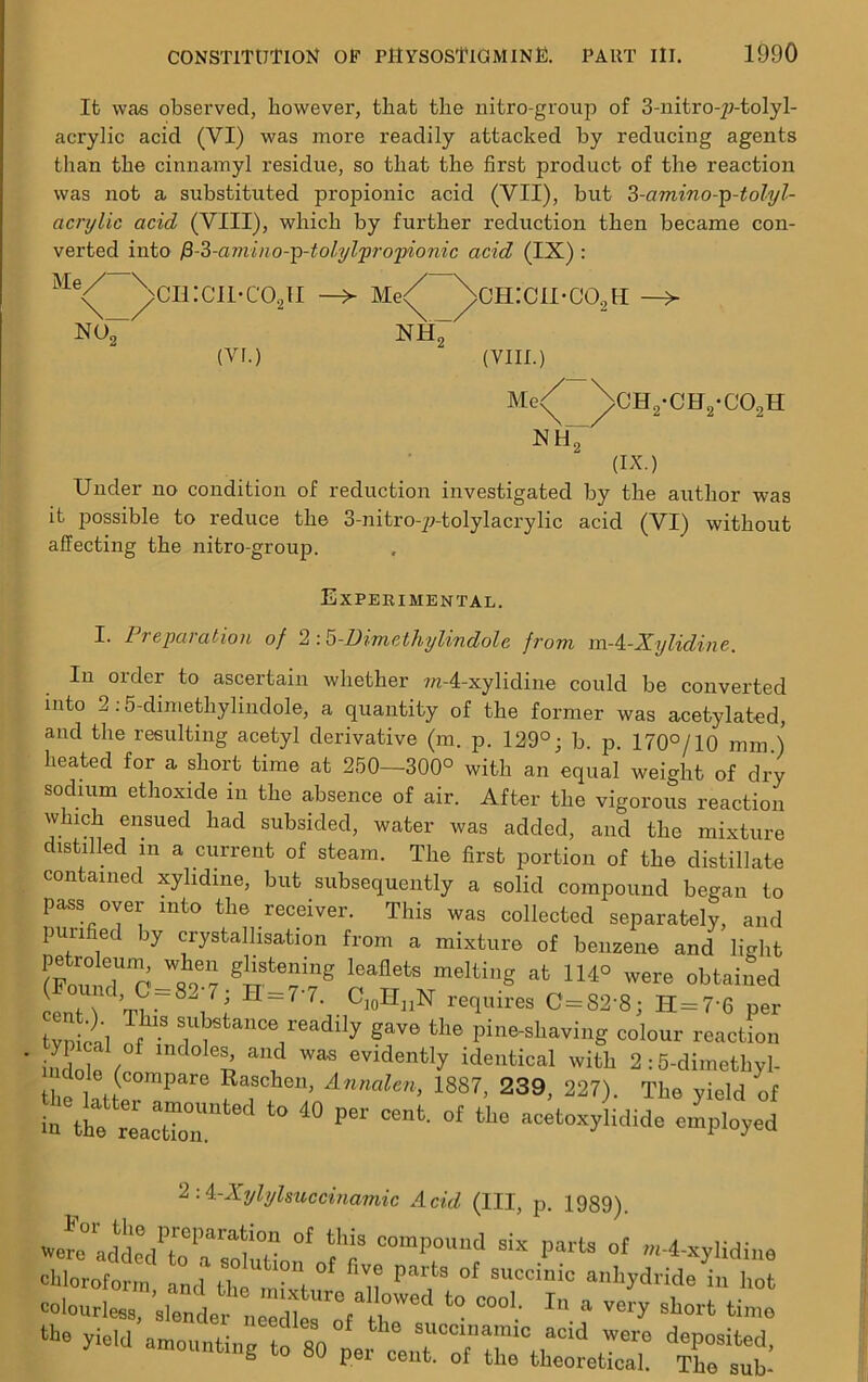 It was observed, however, that the nitro-group of 3-nitro-^-tolyl- acrylic acid (VI) was more readily attacked by reducing agents than the cinnamyl residue, so that the first product of the reaction was not a substituted propionic acid (VII), but 3-amino-p-tolyl- acrylic acid (VIII), which by further reduction then became con- verted into fi-3-amino-p-tolylpropionic acid (IX) : Me<^ ^>CH:CI1-C02II -> Me^ ^>ch:cii*co2h —> no~ NH7 (VI.) (VIII.) Me<^ \0H2-CH2-C02H N H2 ax.) Under no condition of reduction investigated by the author was it jiossible to reduce the 3-nitro-p-tolylacrylic acid (VI) without affecting the nitro-group. Experimental. I. Preparation of 2 :5-Dimethylindolc from m-i-Xylidine. In order to ascertain whether m-4-xylidine could be converted into 2:5-dimethylindole, a quantity of the former was acetylated, and the resulting acetyl derivative (m. p. 129°; b. p. 170°/10 mm ) heated for a short time at 250—300° with an equal weight of dry sodium ethoxide in the absence of air. After the vigorous reaction which ensued had subsided, water was added, and the mixture distilled m a current of steam. The first portion of the distillate contained xylidine, but subsequently a solid compound began to pass over into the receiver. This was collected separately, and purified by crystallisation from a mixture of benzene and light S!?fcening leaflets meItillg afc 114° were obtained (Found, C —82 7 ■ H = 7-7. ClnHnN reauires p—co-c. tt 7-p rpnf \ til i t 10 n requires 1^-62 8; U=r6 per vn i r 8U*tan°V^dily gave the pine-shaving colour reaction indoleV ^ aiL WaS evidently identical with 2 :5-dimethyl- th t C°mPare Ra?Ch611’ Annalen> 1887> 239, 227). The yield of to 40 per cent- °f tLe 4^ 2:4-Xylylsuccinamic Acid (III, p. 1989). »TO°UdedPKSon,<rflt mPt°U“f S“ Parta °f chloroform and the , f Parts of succinic anhydride in hot t0 C00‘- In a very short Hi* yield amountine l,„ so 1succlna,mo acld deposited, mounting to 80 per cent, of the theoretical. The sub’