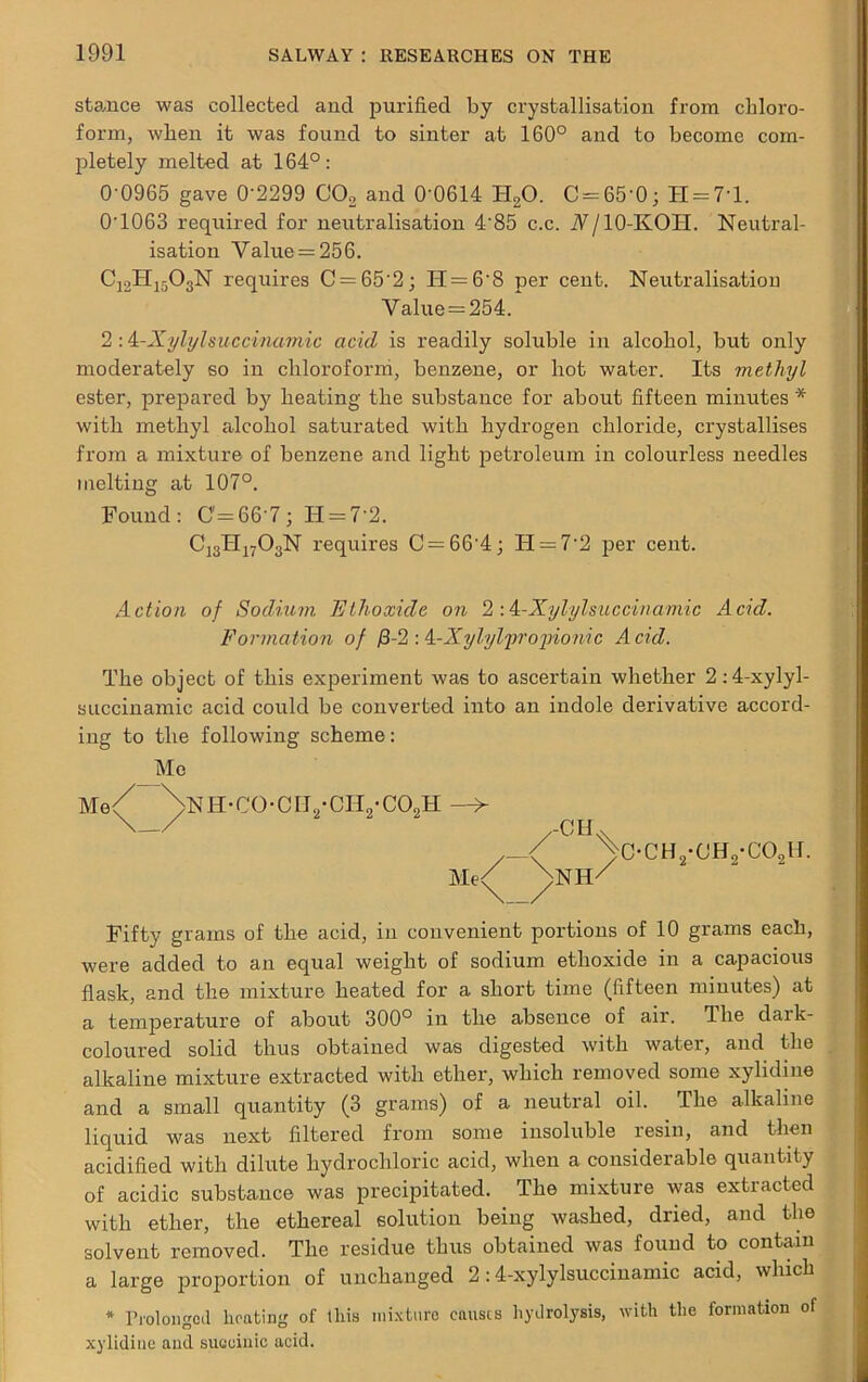 stamce was collected and purified by crystallisation from chloro- form, when it was found to sinter at 160° and to become com- pletely melted at 164°: 0-0965 gave 0'2299 C02 and 0'0614 H20. C = 65’0; H = 7T. 0’10G3 required for neutralisation 4'85 c.c. Nj 10-KOII. Neutral- isation Value = 256. C12H1503N requires C = 65'2; H = 6‘8 per cent. Neutralisation Value = 254. * 2 -A-Xylylsuccinamic acid is readily soluble in alcohol, but only moderately so in chloroform, benzene, or hot water. Its methyl ester, prepared bj' heating the substance for about fifteen minutes * with methyl alcohol saturated with hydrogen chloride, crystallises from a mixture of benzene and light petroleum in colourless needles melting at 107°. Found: 0=66-7; H = 7'2. C]3TI1703N requires C = 66'4; II = 72 per cent. Action of Sodium Ethoxide on 2 : k-Xylylsuccinamic Acid. Formation of /3-2 : A-Xylylprojnonic Acid. The object of this experiment was to ascertain whether 2:4-xylyl- succinamic acid could be converted into an indole derivative accord- ing to the following scheme: Me Me V >nh-co-cii2-ch2-co2h ,-C H Me/ ^NH VbCH2-CH2-C02H. Fifty grams of the acid, in convenient portions of 10 grams each, were added to an equal weight of sodium ethoxide in a capacious flask, and the mixture heated for a short time (fifteen minutes) at a temperature of about 300° in the absence of air. The dark- coloured solid thus obtained was digested with water, and the alkaline mixture extracted with ether, which removed some xylidme and a small quantity (3 grams) of a neutral oil. The alkaline liquid was next filtered from some insoluble resin, and then acidified with dilute hydrochloric acid, when a considerable quantity of acidic substance was precipitated. The mixture was extracted with ether, the ethereal solution being washed, dried, and the solvent removed. The residue thus obtained was found to contain a large proportion of unchanged 2:4-xylylsuccinamic acid, which * Prolonged heating of this mixture causes hydrolysis, with the formation of xylidine and succinic acid.