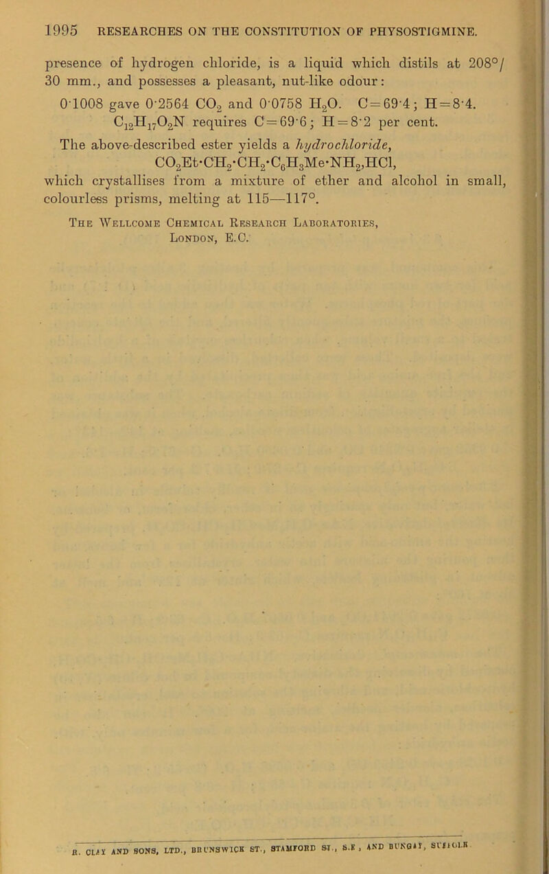 presence of hydrogen chloride, is a liquid which distils at 208°/ 30 mm., and possesses a pleasant, nut-like odour: 0 1008 gave 0'2564 CO, and 0 0758 H20. C = 69'4; H = 84. Cj,H170,N requires C = 69'6; H = 8‘2 per cent. The above-described ester yields a hydrochloride, C02Et-CH2-CH2*C6H3Me-NH2,HCl, which crystallises from a mixture of ether and alcohol in small, colourless prisms, melting at 115—117°. The Wellcome Chemical Research Laboratories, London, E.O. a. ctil AND SONS. LTD., BBl'NSWICK ST., STAMFORD SI, S.B , AND Bl'KOAI, SVItOLB.