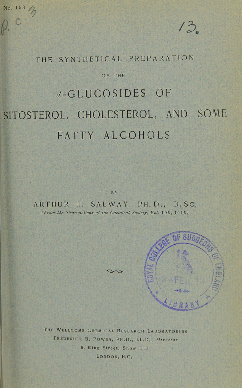 No. 153 a THE SYNTHETICAL PREPARATION OF THE n'-GLUCOSIDES OF SITOSTEROL, CHOLESTEROL, AND SOME FATTY ALCOHOLS ARTHUR H. SALWAY, PH.D., D.SC. (From the Transactions of the Chemical Society, Vol. 103, 1913) The Wellcome Chemical Research Laboratories Frederick B. Power, Ph.D., LL.D., Director 6, Kinp Street, Snow Hill London, E.C,