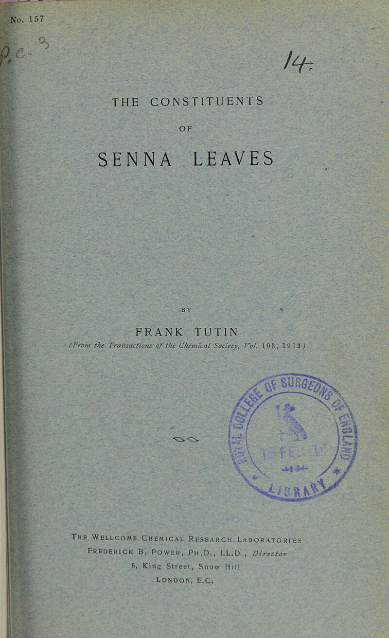 No. 157 THE CONSTITUENTS OF SENNA LEAVES B Y * FRANK TUTIN (From the Transactions of the Chemical Society, Vol. 103, 1913) ■V I i ( \ M+ The Wellcome Chemical Research Laboratories Frederick B. Power, Ph.D., LL.D., Director 6, King Street, Snow Mill London, E.C.