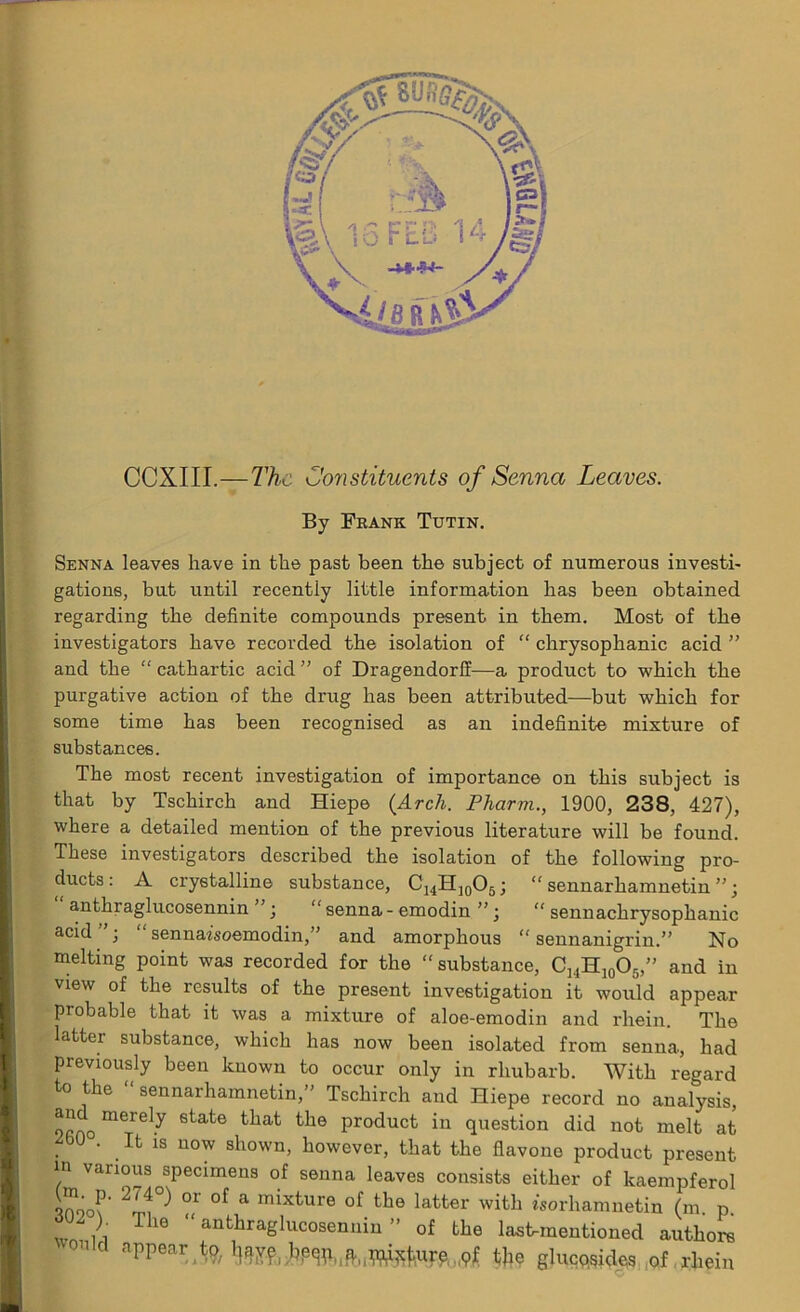 CCXIII.—The Constituents of Senna Leaves. By Frank Tutin. Senna leaves have in the past been the subject of numerous investi- gations, but until recently little information has been obtained regarding the definite compounds present in them. Most of the investigators have recorded the isolation of “ chrysophanic acid ” and the “ cathartic acid ” of Dragendorff—a product to which the purgative action of the drug has been attributed—but which for some time has been recognised as an indefinite mixture of substances. The most recent investigation of importance on this subject is that by Tschirch and Hiepe (Arch. Fharm., 1900, 238, 427), where a detailed mention of the previous literature will be found. These investigators described the isolation of the following pro- ducts: A crystalline substance, CI4H]0O5; “ sennarhamnetin ”; anthraglucosennin ■ “ senna - emodin ” • “ sennachrysophanic acid ’ “ sennazsoemodin,” and amorphous “ sennanigrin.” No melting point was recorded for the “substance, ChH10O5,” and in view of the results of the present investigation it would appear probable that it was a mixture of aloe-emodin and rhein. The latter substance, which has now been isolated from senna, had previously been known to occur only in rhubarb. With regard to the “ sennarhamnetin,’' Tschirch and Hiepe record no analysis, 9rnomerely state ^hat the product in question did not melt at . b0 • .Ifc 18 uow shown, however, that the flavone product present in various specimens of senna leaves consists either of kaempferol Soo?' 2lf} °r °f a mixture of the latter with worhamnetin (m. p. n T 16 ” anthraglucosennin ” of the last-mentioned authors aPPear ,^9/If^vf, bp^pli^i(p]1i^uj:^ pf tjie glucqqides of rhein