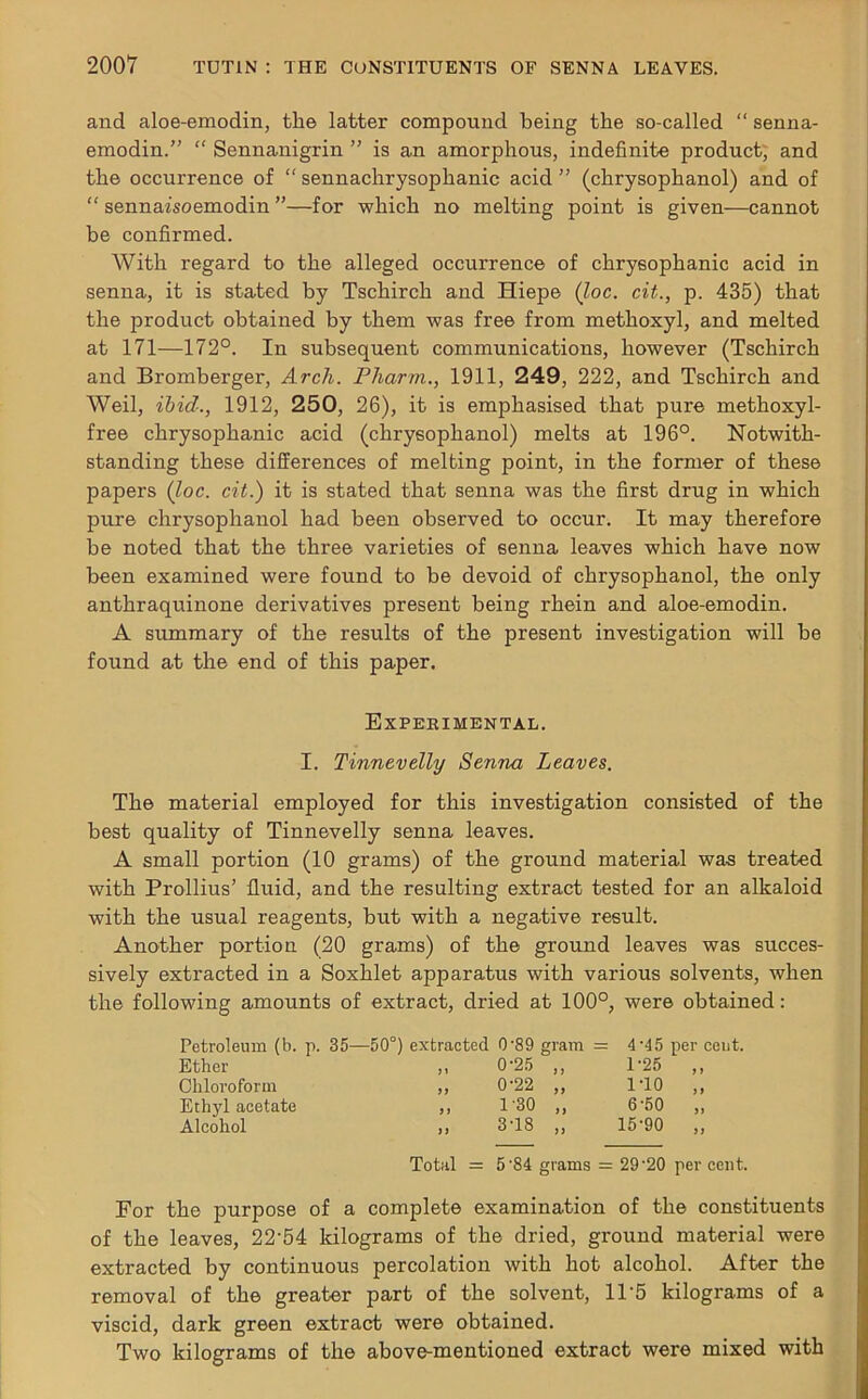 and aloe-emodin, the latter compound being the so-called “ senna- emodin.” “ Sennanigrin ” is an amorphous, indefinite product, and the occurrence of “ sennachrysophanic acid ” (chrysophanol) and of “ sennazsoemodin ”—for which no melting point is given-—cannot be confirmed. With regard to the alleged occurrence of chrysophanic acid in senna, it is stated by Tschirch and Hiepe (loc. cit., p. 435) that the product obtained by them was free from methoxyl, and melted at 171—172°. In subsequent communications, however (Tschirch and Bromberger, Arcli. Pharm., 1911, 249, 222, and Tschirch and Weil, ibid., 1912, 250, 26), it is emphasised that pure methoxyl- free chrysophanic acid (chrysophanol) melts at 196°. Notwith- standing these differences of melting point, in the former of these papers (loc. cit.) it is stated that senna was the first drug in which pure chrysophanol had been observed to occur. It may therefore be noted that the three varieties of senna leaves which have now been examined were found to be devoid of chrysophanol, the only anthraquinone derivatives present being rhein and aloe-emodin. A summary of the results of the present investigation will be found at the end of this paper. Experimental. I. Tinnevelly Senna Leaves. The material employed for this investigation consisted of the best quality of Tinnevelly senna leaves. A small portion (10 grams) of the ground material was treated with Prollius’ fluid, and the resulting extract tested for an alkaloid with the usual reagents, but with a negative result. Another portion (20 grams) of the ground leaves was succes- sively extracted in a Soxhlet apparatus with various solvents, when the following amounts of extract, dried at 100°, were obtained: Petroleum (b. p. 35—50°) extracted 0'89 gram = 4'45 per coot. Ether ,, 0-25 „ 1-25 „ Chloroform ,, 0-22 ,, 1-10 „ Ethyl acetate ,, 1'30 „ 6'50 „ Alcohol ,, 3T8 „ 15-90 ,, Total = 5 '84 grams = 29 '20 per cent. For the purpose of a complete examination of the constituents of the leaves, 22'54 kilograms of the dried, ground material were extracted by continuous percolation with hot alcohol. After the removal of the greater part of the solvent, 11'5 kilograms of a viscid, dark green extract were obtained. Two kilograms of the above-mentioned extract were mixed with