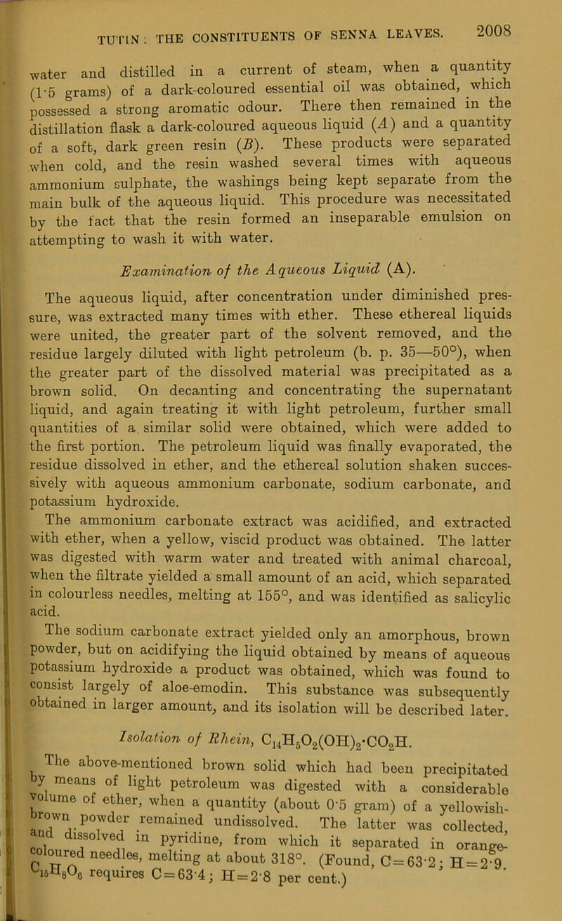 water and distilled in a current of steam, when a quantity (1'5 grams) of a dark-coloured essential oil was obtained, which possessed a strong aromatic odour. There then remained in the distillation flask a dark-coloured aqueous liquid (A) and a quantity of a soft, dark green resin (B). These products were separated when cold, and the resin washed several times with aqueous ammonium sulphate, the washings being kept separate from the main bulk of the aqueous liquid. This procedure was necessitated by the fact that the resin formed an inseparable emulsion on attempting to wash it with water. Examination of the Aqueous Liquid (A). The aqueous liquid, after concentration under diminished pres- sure, was extracted many times with ether. These ethereal liquids were united, the greater part of the solvent removed, and the residue largely diluted with light petroleum (b. p. 35—50°), when the greater part of the dissolved material was precipitated as a brown solid. On decanting and concentrating the supernatant liquid, and again treating it with light petroleum, further small quantities of a similar solid were obtained, which were added to the first portion. The petroleum liquid was finally evaporated, the residue dissolved in ether, and the ethereal solution shaken succes- sively with aqueous ammonium carbonate, sodium carbonate, and potassium hydroxide. The ammonium carbonate extract was acidified, and extracted with ether, when a yellow, viscid product was obtained. The latter was digested with warm water and treated with animal charcoal, when the filtrate yielded a small amount of an acid, which separated in colourless needles, melting at 155°, and was identified as salicylic acid. The sodium carbonate extract yielded only an amorphous, brown powder, but on acidifying the liquid obtained by means of aqueous potassium hydroxide a product was obtained, which was found to consist largely of aloe-emodin. This substance was subsequently obtained in larger amount, and its isolation will be described later. Isolation of Rhein, C14H502(0H)2-C02H. The above-mentioned brown solid which had been precipitated y means of light petroleum was digested with a considerable volume of ether, when a quantity (about 0‘5 gram) of a yellowish- brown pcmder remained undissolved. The latter was collected, c issolved in pyridine, from which it separated in orange- coloured needles, melting at about 318°. (Found, C=63‘2 • H = 2 9 ^i6H8Oc requires C = 634; H = 2‘8 per cent.)