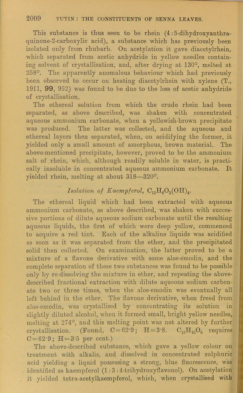 This substance is thus seen to be rhein (4:5-dihydroxyanthra- quinone-2-carboxylic acid), a substance which has previously been isolated only from rhubarb. On acetylation it gave diacetylrhein, which separated from acetic anhydride in yellow needles contain- ing solvent of crystallisation, and, after drying at 130°, melted at 258°. The apparently anomalous behaviour which had previously been observed to occur on heating diacetylrhein with xylene (T., 1911, 99, 952) was found to be due to the loss of acetic anhydride of crystallisation. The ethereal solution from which the crude rhein had been separated, as above described, was shaken with concentrated aqueous ammonium carbonate, when a yellowish-brown precipitate was produced. The latter was collected, and the aqueous and ethereal layers then separated, when, on acidifying the former, it yielded only a small amount of amorphous, brown material. The above-mentioned precipitate, however, proved to be the ammonium salt of rhein, which, although readily soluble in water, is practi- cally insoluble in concentrated aqueous ammonium carbonate. It yielded rhein, melting at about 318—320°. Isolation of Kaem'pferol, C15HG02(0II)4. The ethereal liquid which had been extracted with aqueous ammonium carbonate, as above described, was shaken with succes- sive portions of dilute aqueous sodium carbonate until the resulting aqueous liquids, the first of which were deep yellow, commenced to acquire a red tint. Each of the alkaline liquids was acidified as soon as it was separated from the ether, and the precipitated solid then collected. On examination, the latter proved to be a mixture of a flavone derivative with some aloe-emodin, and the complete separation of these two substances was found to be possible only by re-dissolving the mixture in ether, and repeating the above- described fractional extraction with dilute aqueous sodium carbon- ate two or three times, when the aloe-emodin was eventually all left behind in the ether. The flavone derivative, when freed from aloe-emodin, was crystallised by concentrating its solution in slightly diluted alcohol, when it formed small, bright yellow needles, melting at 274°, and this melting point was not altered by further crystallisation. (Found, C = 62-9; H = 3’8. C15H10O6 requires C = 62'9; H = 3'5 per cent.) The above-described substance, which gave a yellow colour on treatment with alkalis, and dissolved in concentrated sulphuric acid yielding a liquid possessing a strong, blue fluorescence, was identified as kaempferol (1 : 3 : 4-trihydroxyfiavonol). On acetylation it yielded tetra-acetyllcaempferol, which, when crystallised with
