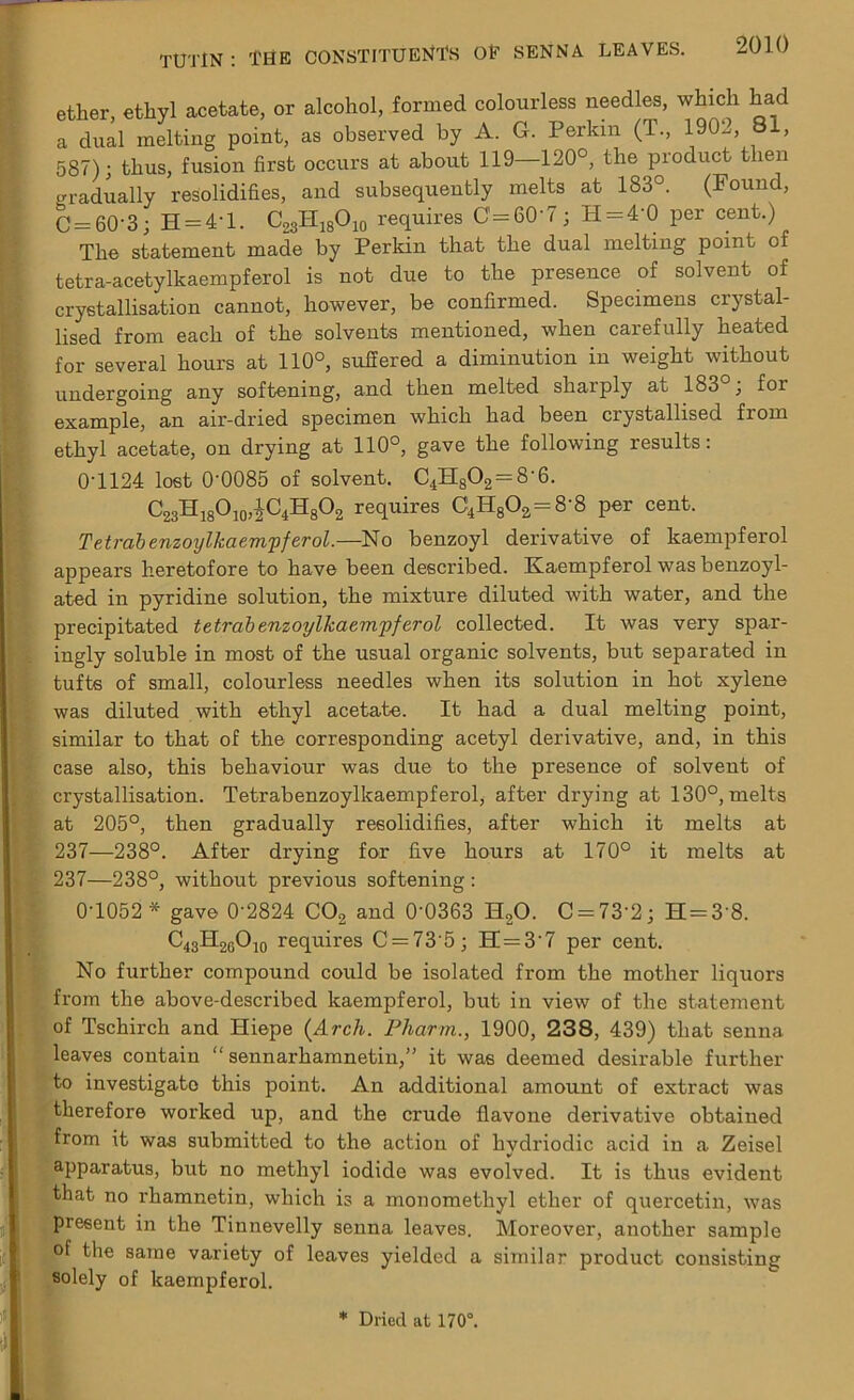 ether, ethyl acetate, or alcohol, formed colourless needles, which had a dual melting point, as observed by A. G. Perkin (T., 1902, 81, 587); thus, fusion first occurs at about 119—120°, the product then gradually resolidifies, and subsequently melts at 183°. (Found, C = 60-3; H = 4'l. C23II18O10 requires 0=60-7; H = 4'0 per cent.) The statement made by Perkin that the dual melting point of tetra-acetylkaempferol is not due to the presence of solvent of crystallisation cannot, however, be confirmed. Specimens crystal- lised from each of the solvents mentioned, when carefully heated for several hours at 110°, sufiered a diminution in weight without undergoing any softening, and then melted sharply at 183°; for example, an air-dried specimen which had been crystallised from ethyl acetate, on drying at 110°, gave the following results: 0T124 lost 00085 of solvent. C4H802 = 8-6. C23H18O10,JC4H8O2 requires C4H802=8'8 per cent. Tetrab enzoylkaempferol.—No benzoyl derivative of kaempferol appears heretofore to have been described. Kaempferol was benzoyl- ated in pyridine solution, the mixture diluted with water, and the precipitated tetrab enzoylkaem'pferol collected. It was very spar- ingly soluble in most of the usual organic solvents, but separated in tufts of small, colourless needles when its solution in hot xylene was diluted with ethyl acetate. It had a dual melting point, similar to that of the corresponding acetyl derivative, and, in this case also, this behaviour was due to the presence of solvent of crystallisation. Tetrabenzoylkaempferol, after drying at 130°, melts at 205°, then gradually resolidifies, after which it melts at 237—238°. After drying for five hours at 170° it melts at 237—238°, without previous softening : 0-1052 * gave 0'2824 C02 and 0'0363 H20. C = 73‘2; H = 3'8. C43H2GO10 requires C = 73’5; H = 37 per cent. No further compound could be isolated from the mother liquors from the above-described kaempferol, but in view of the statement of Tschirch and Hiepe {Arch. Pharm., 1900, 238, 439) that senna leaves contain “ sennarhamnetin,” it was deemed desirable further to investigate this point. An additional amount of extract was therefore worked up, and the crude flavone derivative obtained from it was submitted to the action of hvdriodic acid in a Zeisel apparatus, but no methyl iodide was evolved. It is thus evident that no rhamnetin, which is a monomethyl ether of quercetin, was present in the Tinnevelly senna leaves. Moreover, another sample of the same variety of leaves yielded a similar product consisting solely of kaempferol. * Dried at 170°.