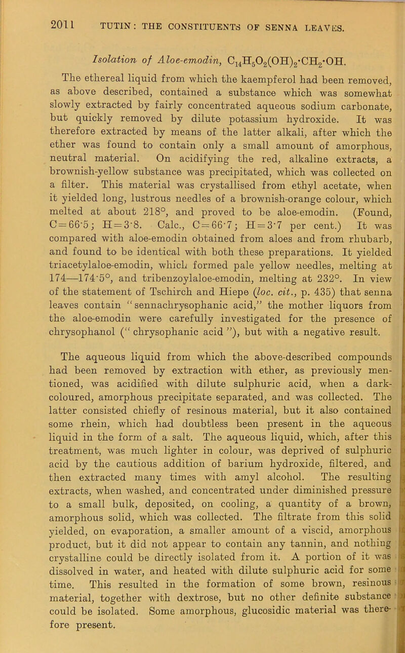 Isolation of Aloe-emodin, C14H502(0H)2-CH2-0H. The ethereal liquid from which the kaempferol had been removed, as above described, contained a substance which was somewhat slowly extracted by fairly concentrated aqueous sodium carbonate, but quickly removed by dilute potassium hydroxide. It was therefore extracted by means of the latter alkali, after which the ether was found to contain only a small amount of amorphous, neutral material. On acidifying the red, alkaline extracts, a brownish-yellow substance was precipitated, which was collected on a filter. This material was crystallised from ethyl acetate, when it yielded long, lustrous needles of a brownish-orange colour, which melted at about 218°, and proved to be aloe-emodin. (Found, C = 66‘5; H = 3'8. Calc., C — 66’7; H = 3'7 per cent.) It was compared with aloe-emodin obtained from aloes and from rhubarb, and found to be identical with both these preparations. It yielded triacetylaloe-emodin, which formed pale yellow needles, melting at 174—174'5°, and tribenzoylaloe-emodin, melting at 232°. In view of the statement of Tschirch and Hiepe (loc. cit., p. 435) that senna leaves contain “ sennaclirysophanic acid,” the mother liquors from the aloe-emodin were carefully investigated for the presence of chrysophanol (“ chrysophanic acid ”), but with a negative result. The aqueous liquid from which the above-described compounds had been removed by extraction with ether, as previously men- tioned, was acidified with dilute sulphuric acid, when a dark- coloured, amorphous precipitate separated, and was collected. The latter consisted chiefly of resinous material, but it also contained some rhein, which had doubtless been present in the aqueous liquid in the form of a salt. The aqueous liquid, which, after this treatment, was much lighter in colour, was deprived of sulphuric acid by the cautious addition of barium hydroxide, filtered, and then extracted many times with amyl alcohol. The resulting extracts, when washed, and concentrated under diminished pressure to a small bulk, deposited, on cooling, a quantity of a brown, amorphous solid, which was collected. The filtrate from this solid yielded, on evaporation, a smaller amount of a viscid, amorphous product, but it did not appear to contain any tannin, and nothing crystalline could be directly isolated from it. A portion of it was dissolved in water, and heated with dilute sulphuric acid for some time. This resulted in the formation of some brown, resinous material, together with dextrose, but no other definite substance could be isolated. Some amorphous, glucosidic material was there- fore present.