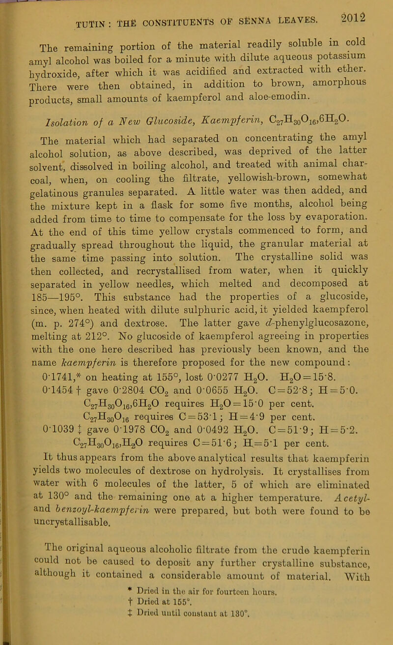 The remaining portion of the material readily soluble in cold amyl alcohol was boiled for a minute with dilute aqueous potassium hydroxide, after which it was acidified and extracted with ether. There were then obtained, in addition to brown, amorphous products, small amounts of kaempferol and aloe-emodm. Isolation of a New Glucoside, Kaempferin, C27H30O16,6H2O. The material which had separated on concentrating the amyl alcohol solution, as above described, was deprived of the latter solvent, dissolved in boiling alcohol, and treated with animal char- coal, when, on cooling the filtrate, yellowish-brown, somewhat gelatinous granules separated. A little water was then added, and the mixture kept in a flask for some five months, alcohol being added from time to time to compensate for the loss by evaporation. At the end of this time yellow crystals commenced to form, and gradually spread throughout the liquid, the granular material at the same time passing into solution. The crystalline solid was then collected, and recrystallised from water, when it quickly separated in yellow needles, which melted and decomposed at 185—195°. This substance had the properties of a glucoside, since, when heated with dilute sulphuric acid, it yielded kaempferol (m. p. 274°) and dextrose. The latter gave <Aphenylglucosazone, melting at 212°. No glucoside of kaempferol agreeing in properties with the one here described has previously been known, and the name kaempferin is therefore proposed for the new compound: 0-1741* on heating at 155°, lost 0'0277 H20. H20 = 15'8. 0-1454 f gave 0’2804 C02 and 0-0655 H20. C = 52'8; H = 5'0. C27H30O16,6H2O requires H2O = 15'0 per cent. C27H30Oj6 requires C = 53T; H = 4’9 per cent. 0-1039 t gave 0'1978 C02 and 0’0492 H20. C = 51'9; H = 5'2. C27H30Oj6,II2,O requires C = 5T6; H.— 5T per cent. It thus appears from the above analytical results that kaempferin yields two molecules of dextrose on hydrolysis. It crystallises from water with 6 molecules of the latter, 5 of which are eliminated at 130° and the remaining one at a higher temperature. Acetyl- and benzoyl-kaempferin were prepared, but both were found to be uncrystallisable. The original aqueous alcoholic filtrate from the crude kaempferin could not be caused to deposit any further crystalline substance, although it contained a considerable amount of material. With * Dried in the air for fourteen hours, t Dried at 155°. t Dried until constant at 180°.