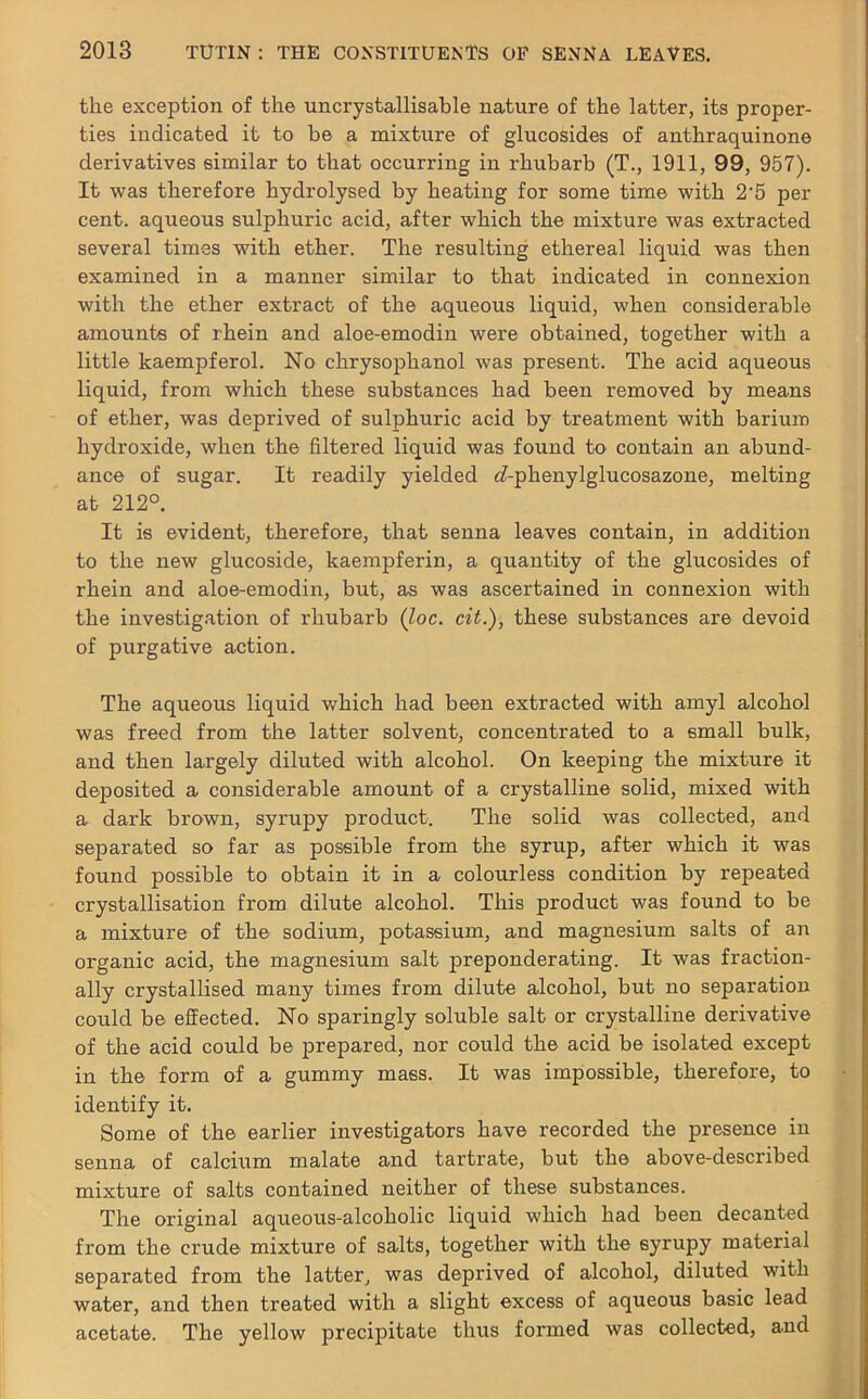 the exception of the uncrystallisable nature of the latter, its proper- ties indicated it to be a mixture of glucosides of anthraquinone derivatives similar to that occurring in rhubarb (T., 1911, 99, 957). It was therefore hydrolysed by heating for some time with 2'5 per cent, aqueous sulphuric acid, after which the mixture was extracted several times with ether. The resulting ethereal liquid was then examined in a manner similar to that indicated in connexion with the ether extract of the aqueous liquid, when considerable amounts of rhein and aloe-emodin were obtained, together with a little kaempferol. No chrysophanol was present. The acid aqueous liquid, from which these substances had been removed by means of ether, was deprived of sulphuric acid by treatment with barium hydroxide, when the filtered liquid was found to contain an abund- ance of sugar. It readily yielded c7-phenylglucosazone, melting at 212°. It is evident, therefore, that senna leaves contain, in addition to the new glucoside, kaempferin, a quantity of the glucosides of rhein and aloe-emodin, but, as was ascertained in connexion with the investigation of rhubarb (loc. cit.), these substances are devoid of purgative action. The aqueous liquid which had been extracted with amyl alcohol was freed from the latter solvent, concentrated to a small bulk, and then largely diluted with alcohol. On keeping the mixture it deposited a considerable amount of a crystalline solid, mixed with a dark brown, syrupy product. The solid was collected, and separated so far as possible from the syrup, after which it was found possible to obtain it in a colourless condition by repeated crystallisation from dilute alcohol. This product was found to be a mixture of the sodium, potassium, and magnesium salts of an organic acid, the magnesium salt preponderating. It was fraction- ally crystallised many times from dilute alcohol, but no separation could be effected. No sparingly soluble salt or crystalline derivative of the acid could be prepared, nor could the acid be isolated except in the form of a gummy mass. It was impossible, therefore, to identify it. Some of the earlier investigators have recorded the presence in senna of calcium malate and tartrate, but the above-described mixture of salts contained neither of these substances. The original aqueous-alcoholic liquid which had been decanted from the crude mixture of salts, together with the syrupy material separated from the latter, was deprived of alcohol, diluted with water, and then treated with a slight excess of aqueous basic lead acetate. The yellow precipitate thus formed was collected, and