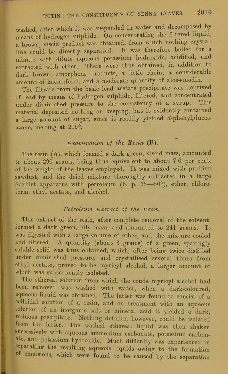 washed; after which it was suspended in water and decomposed by means of hydrogen sulphide. On concentrating the filtered liquid, a brown, viscid product was obtained, from which nothing crystal- line could be directly separated. It was therefore boiled for a minute with dilute aqueous potassium hydroxide, acidified, and extracted with ether. There were thus obtained, in addition to dark brown, amorphous products, a little rhein, a considerable amount of kaempferol, and a moderate quantity of aloe-emodin. The filtrate from the basic lead acetate precipitate was deprived of lead by means of hydrogen sulphide, filtered, and concentrated under diminished pressure to the consistency of a syrup. This material deposited nothing on keeping, but it evidently contained a large amount of sugar, since it readily yielded rf-phenylglucos- azone, melting at 215°. Examination of the Resin (B). The resin (B), which formed a dark green, viscid mass, amounted to about 290 grams, being thus equivalent to about 7'0 per cent, of the weight of the leaves employed. It was mixed with purified sawdust, and the dried mixture thoroughly extracted in a large Soxlilet apparatus with petroleum (b. p. 35—50°), ether, chloro- form, ethyl acetate, and alcohol. Petroleum Extract of the Resin. This extract of the resin, after complete removal of the solvent, formed a dark green, oily mass, and amounted to 241 grams. It was digested with a large volume of ether, and the mixture cooled and filtered. A quantity (about 3 grams) of a green, sparingly soluble solid was thus obtained, which, after being twice distilled under diminished pressure, and crystallised several times from ethyl acetate, proved to be myricyl alcohol, a larger amount of which was subsequently isolated. The ethereal solution from which the crude myricyl alcohol had been removed was washed with water, when a darlc-coloured, aqueous liquid was obtained. The latter was found to consist of a colloidal solution of a resin, and on treatment with an aqueous solution of an inorganic salt or mineral acid it yielded a dark, resinous precipitate. Nothing definite, however, could be isolated from the latter. The washed ethereal liquid was then shaken successively with aqueous ammonium carbonate, potassium carbon- ate, and potassium hydroxide. Much difficulty was experienced in separating the resulting aqueous liquids owing to the formation 0 emu^ions, which were found to be caused by the separation