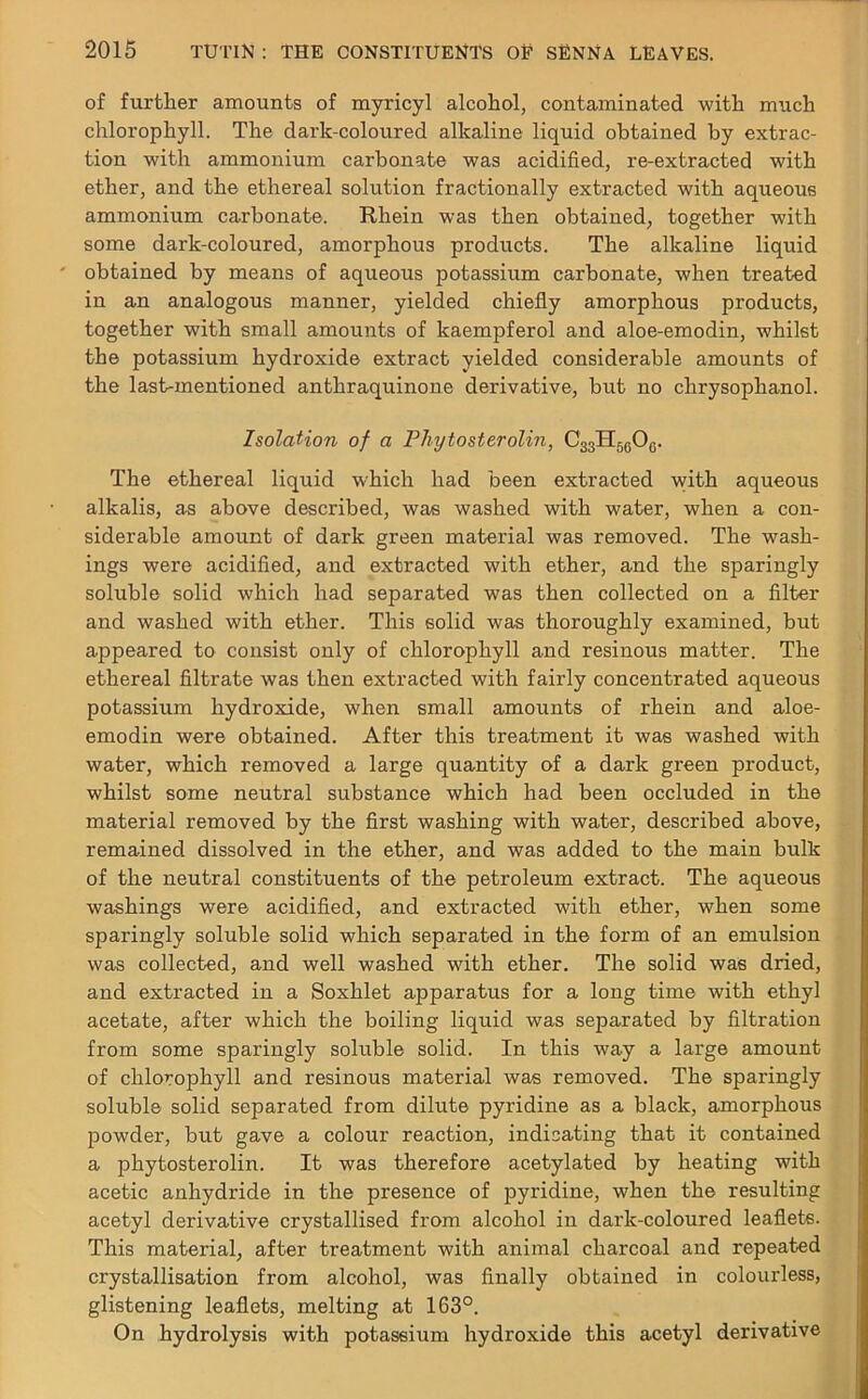 of further amounts of myricyl alcohol, contaminated with much chlorophyll. The dark-coloured alkaline liquid obtained by extrac- tion with ammonium carbonate was acidified, re-extracted with ether, and the ethereal solution fractionally extracted with aqueous ammonium carbonate. Rhein was then obtained, together with some dark-coloured, amorphous products. The alkaline liquid obtained by means of aqueous potassium carbonate, when treated in an analogous manner, yielded chiefly amorphous products, together with small amounts of kaempferol and aloe-emodin, whilst the potassium hydroxide extract yielded considerable amounts of the last-mentioned anthraquinone derivative, but no clirysophanol. Isolation of a Phytosterolm, C33H5606. The ethereal liquid which had been extracted with aqueous alkalis, as above described, was washed with water, when a con- siderable amount of dark green material was removed. The wash- ings were acidified, and extracted with ether, and the sparingly soluble solid which had separated was then collected on a filter and washed with ether. This solid was thoroughly examined, but appeared to consist only of chlorophyll and resinous matter. The ethereal filtrate was then extracted with fairly concentrated aqueous potassium hydroxide, when small amounts of rhein and aloe- emodin were obtained. After this treatment it was washed with water, which removed a large quantity of a dark green product, whilst some neutral substance which had been occluded in the material removed by the first washing with water, described above, remained dissolved in the ether, and was added to the main bulk of the neutral constituents of the petroleum extract. The aqueous washings were acidified, and extracted with ether, when some sparingly soluble solid which separated in the form of an emulsion was collected, and well washed with ether. The solid was dried, and extracted in a Soxhlet apparatus for a long time with ethyl acetate, after which the boiling liquid was separated by filtration from some sparingly soluble solid. In this way a large amount of chlorophyll and resinous material was removed. The sparingly soluble solid separated from dilute pyridine as a black, amorphous powder, but gave a colour reaction, indicating that it contained a phytosterolin. It was therefore acetylated by heating with acetic anhydride in the presence of pyridine, when the resulting acetyl derivative crystallised from alcohol in dark-coloured leaflets. This material, after treatment with animal charcoal and repeated crystallisation from alcohol, was finally obtained in colourless, glistening leaflets, melting at 163°. On hydrolysis with potassium hydroxide this acetyl derivative