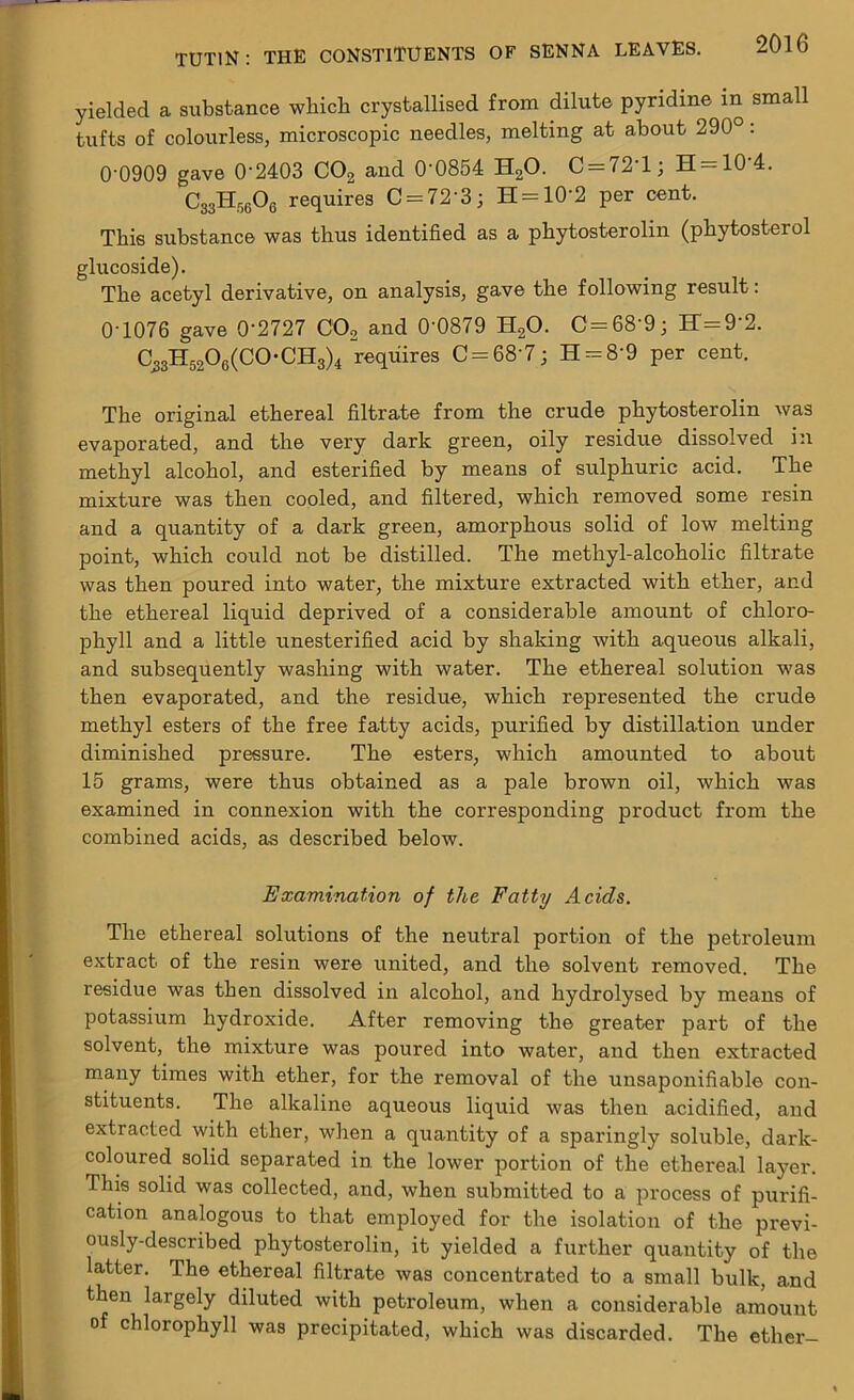 yielded a substance which crystallised from dilute pyridine in small tufts of colourless, microscopic needles, melting at about 290°: 0-0909 gave 0’2403 C02 and 0‘0854 H20. C = 72T; H = 10'4. C33H5606 requires C = 72‘3; H = 10'2 per cent. This substance was thus identified as a phytosterolin (phytosterol glucoside). The acetyl derivative, on analysis, gave the following result: 0-1076 gave 0‘2727 C02 and 0‘0879 H20. C=68-9; H=9'2. C^3H52O0(CO-CH3)4 requires C = 68'7; H = 8'9 per cent. The original ethereal filtrate from the crude phytosterolin was evaporated, and the very dark green, oily residue dissolved in methyl alcohol, and esterified by means of sulphuric acid. The mixture was then cooled, and filtered, which removed some resin and a quantity of a dark green, amorphous solid of low melting point, which could not be distilled. The methyl-alcoholic filtrate was then poured into water, the mixture extracted with ether, and the ethereal liquid deprived of a considerable amount of chloro- phyll and a little unesterified acid by shaking with aqueous alkali, and subsequently washing with water. The ethereal solution was then evaporated, and the residue, which represented the crude methyl esters of the free fatty acids, purified by distillation under diminished pressure. The esters, which amounted to about 15 grams, were thus obtained as a pale brown oil, which was examined in connexion with the corresponding product from the combined acids, as described below. Examination of the Fatty Acids. The ethereal solutions of the neutral portion of the petroleum extract of the resin were united, and the solvent removed. The residue was then dissolved in alcohol, and hydrolysed by means of potassium hydroxide. After removing the greater part of the solvent, the mixture was poured into water, and then extracted many times with ether, for the removal of the unsaponifiable con- stituents. The alkaline aqueous liquid was then acidified, and extracted with ether, when a quantity of a sparingly soluble, dark- coloured solid separated in the lower portion of the ethereal layer. This solid was collected, and, when submitted to a process of purifi- cation analogous to that employed for the isolation of the previ- ously-described phytosterolin, it yielded a further quantity of the latter. The ethereal filtrate was concentrated to a small bulk, and then largely diluted with petroleum, when a considerable amount of chlorophyll was precipitated, which was discarded. The ether-