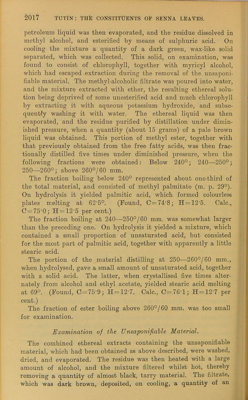 petroleum liquid was then evaporated, and the residue dissolved in methyl alcohol, and esterified by means of sulphuric acid. On cooling the mixture a quantity of a dark green, wax-like solid separated, which was collected. This solid, on examination, was found to consist of chlorophyll, together with myricyl alcohol, which had escaped extraction during the removal of the unsaponi- fiable material. The methyl-alcoholic filtrate was poured into water, and the mixture extracted with ether, the resulting ethereal solu- tion being deprived of some unesterified acid and much chlorophyll by extracting it with aqueous potassium hydroxide, and subse- quently washing it with water. The ethereal liquid was then evaporated, and the residue purified by distillation under dimin- ished jaressure, when a quantity (about 15 grams) of a pale brown liquid was obtained. This portion of methyl ester, together with that previously obtained from the free fatty acids, was then frac- tionally distilled five times under diminished pressure, when the following fractions were obtained: Below 240°; 240—250°; 250—260°; above 260°/60 mm. The fraction boiling below 240° represented about one-third of the total material, and consisted of methyl palmitate (m. p. 29°). On hydrolysis it yielded palmitic acid, which formed colourless plates melting at 62'5°. (Found, C = 74-8; H = 12‘5. Calc., C = 75'0; H = 12'5 per cent.) The fraction boiling at 240—-250°/60 mm. was somewhat larger than the preceding one. On hydrolysis it yielded a mixture, which contained a small proportion of unsaturated acid, but consisted for the most part of palmitic acid, together with apparently a little stearic acid. The portion of the material distilling at 250—260°/60 mm., when hydrolysed, gave a small amount of unsaturated acid, together with a solid acid. The latter, when crystallised five times alter- nately from alcohol and ethyl acetate, yielded stearic acid melting at 69°. (Found, 0=75-9; H=12'7. Calc., 0=76*1; H = 12'7 per cent.) The fraction of ester boiling above 260°/60 mm. was too small for examination. Examination of the Unsaponifiable Material. The combined ethereal extracts containing the unsaponifiable material, which had been obtained as above described, were washed, dried, and evaporated. The residue was then heated with a large amount of alcohol, and the mixture filtered whilst hot, thereby removing a quantity of almost black, tarry material. The filtrate, which was dark brown, deposited, on cooling, a quantity of an