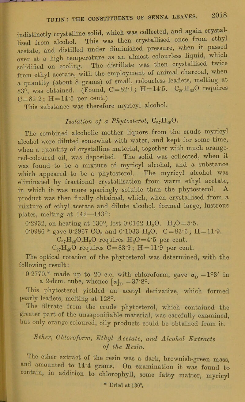 indistinctly crystalline solid, which was collected, and again crystal- lised from alcohol. This was then crystallised once from ethyl acetate, and distilled under diminished pressure, when it passed over at a high temperature as an almost colourless liquid, which solidified on cooling. The distillate was then crystallised twice from ethyl acetate, with the employment of animal charcoal, when a quantity (about 8 grams) of small, colourless leaflets, melting at 83°, was obtained. (Found, C = 82T; H = 14'5. C30H62O requires C = 82'2; H = 14‘5 per cent.) This substance was therefore myricyl alcohol. Isolation of a Phytosterol, C27H460. The combined alcoholic mother liquors from the crude myricyl alcohol were diluted somewhat with water, and kept for some time, when a quantity of crystalline material, together with much orange- red-coloured oil, was deposited. The solid was collected, when it was found to be a mixture of myricyl alcohol, and a substance which appeared to be a phytosterol. The myricyl alcohol was eliminated by fractional crystallisation from warm ethyl acetate, in which it was more sparingly soluble than the phytosterol. A product was then finally obtained, which, when crystallised from a mixture of ethyl acetate and dilute alcohol, formed large, lustrous plates, melting at 142—143° : 0'2932, on heating at 130°, lost 0'0162 H20. H20 = 5‘5. 0-0986 * gave 0‘2967 C02 and 0'1033 H20. C = 83'6; H = 1T9. C27H4t;0,H20 requires FI20 = 4-5 per cent. C27H4G0 requires C = 83'9; H = 11‘9 per cent. The optical rotation of the phytosterol was determined, with the following result: 0'2770,* made up to 20 c.c. with chloroform, gave aD — in a 2-dcm. tube, whence [a]D —37-8°. This phytosterol yielded an acetyl derivative, which formed pearly leaflets, melting at 128°. The filtrate from the crude phytosterol, which contained the greater part of the unsaponifiable material, was carefully examined, but only orange-coloured, oily products could be obtained from it. Ether, Chloroform, Ethyl Acetate, and Alcohol Extracts of the Resin. The ether extract of the resin was a dark, brownish-green mass, and amounted to 14-4 grams. On examination it was found to contain, in addition to chlorophyll, some fatty matter, myricyl * Dried at 130°.