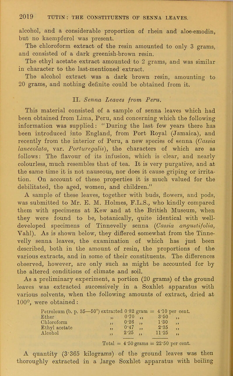 alcohol, and a considerable proportion of rhein and aloe-emodin, but no kaempferol was present. The chloroform extract of the resin amounted to only 3 grams, and consisted of a dark greenish-brown resin. The ethyl acetate extract amounted to 2 grams, and was similar in character to the last-mentioned extract. The alcohol extract was a dark brown resin, amounting to 20 grams, and nothing definite could be obtained from it. II. Senna Leaves from Peru. This material consisted of a sample of senna leaves which had been obtained from Lima, Peru, and concerning which the following information was supplied: “During the last few years there has been introduced into England, from Port Royal (Jamaica), and recently from the interior of Peru, a new species of senna (Cassia lanceolata, var. Porturegalis), the characters of which are as follows: The flavour of its infusion, which is clear, and nearly colourless, much resembles that of tea. It is very purgative, and at the same time it is not nauseous, nor does it cause griping or irrita- tion. On account of these properties it is much valued for the debilitated, the aged, women, and children.” A sample of these leaves, together with buds, flowers, and pods, was submitted to Mr. E. M. Holmes, F.L.S., who kindly compared them with specimens at Kew and at the British Museum, when they were found to be, botanically, quite identical with well- developed specimens of Tinnevelly senna (Cassia angustifolia, Yahl). As is shown below, they differed somewhat from the Tinne- velly senna leaves, the examination of which has just been described, both in the amount of resin, the proportions of the various extracts, and in some of their constituents. The differences observed, however, are only such as might be accounted for by the altered conditions of climate and soil. As a preliminary experiment, a portion (20 grams) of the ground leaves was extracted successively in a Soxhlet apparatus with various solvents, when the following amounts of extract, dried at 100°, were obtained: Petroleum (b. p. 35—50°) extracted 0'82 gram = 410 per cent. Ether 1) 070 „ 3-50 ,, Chloroform 0-26 ,, 1-30 ,, Ethyl acetate 0-47 „ 2-35 „ Alcohol 2-25 „ 11-25 „ Total = 4 50 grams = 22'50 per cent. A quantity (3'365 kilograms) of the ground leaves was then thoroughly extracted in a large Soxhlet apparatus with boiling