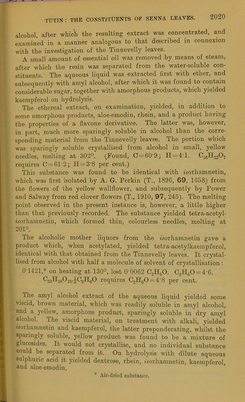 alcohol, after which the resulting extract was concentrated, and examined in a manner analogous to that described in connexion with the investigation of the Tinnevelly leaves. A small amount of essential oil was removed by means of steam, after which the resin was separated from the water-soluble con- stituents. The aqueous liquid was extracted first with ether, and subsequently with amyl alcohol, after which it was found to contain considerable sugar, together with amorphous products, which yielded kaempferol on hydrolysis. The ethereal extract, on examination, yielded, in addition to some amorphous products, aloe-emodin, rhein, and a product having the properties of a flavone derivative. The latter was, however, in part, much more sparingly soluble in alcohol than the corre- sponding material from the Tinnevelly leaves. The portion which was sparingly soluble crystallised from alcohol in small, yellow needles, melting at 302°. (Found, C = 60'9; H = 41. C16H1207 requires C = 61'2; H = 3'8 per cent.) This substance was found to be identical with isorhamnetin, which was first isolated by A. G. Perkin (T., 1896, 69, 1658) from the flowers of the yellow wallflower, and subsequently by Power and Salway from red clover flowers (T., 1910, 97, 245). The melting point observed in the present instance is, however, a little higher than that previously recorded. The substance yielded tetra-acetyl- isorhamnetin, which formed thin, colourless needles, melting at 201°. The alcoholic mother liquors from the isorhamnetin gave a product which, when acetylated, yielded tetra-acetylkaempferol, identical with that obtained from the Tinnevelly leaves. It crystal- lised from alcohol with half a molecule of solvent of crystallisation: 0T421,* on heating at 130°, lost 0'0062 C2H0O. C2HcO = 4'6. C23HlsO104C2H6O requires C2HcO=4'8 per cent. The amyl alcohol extract of the aqueous liquid yielded some viscid, brown material, which was readily soluble in amyl alcohol, and a yellow, amorphous product, sparingly soluble in dry amyl alcohol. The viscid material, on treatment with alkali, yielded isorhamnetin and kaempferol, the latter preponderating, whilst the sparingly soluble, yellow product was found to be a mixture of glucosides. It would not crystallise, and no individual substance could be separated from it. On hydrolysis with dilute aqueous sulphuric acid it yielded dextrose, rhein, isorliamnetin, kaempferol, and aloe-emodin. * Air-dried substance.