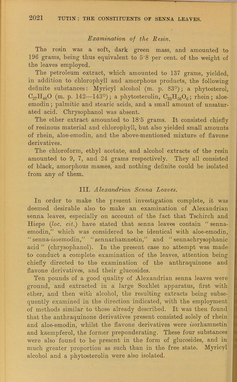 Examination of the Resin. The resin was a soft, dark green mass, and amounted to 196 grams, being thus equivalent to 5'8 per cent, of the weight of the leaves employed. The petroleum extract, which amounted to 137 grams, yielded, in addition to chlorophyll and amorphous products, the following definite substances: Myricyl alcohol (m. p. 83°); a phytosterol, C27H460 (m. p. 142—143°); a phytosterolin, C33H5C06; rhein; aloe- emodin; palmitic and stearic acids, and a small amount of unsatur- ated acid. Chrysophanol was absent. The ether extract amounted to 18‘5 grams. It consisted chiefly of resinous material and chlorophyll, but also yielded small amounts of rhein, aloe-emodin, and the above-mentioned mixture of flavone derivatives. The chloroform, ethyl acetate, and alcohol extracts of the resin amounted to 9, 7, and 24 grams respectively. They all consisted of black, amorphous masses, and nothing definite could be isolated from any of them. III. Alexandrian Senna Leaves. In order to make the present investigation complete, it was deemed desirable also to make an examination of Alexandrian senna leaves, especially on account of the fact that Tschirch and Hiepe (loc. cit.) have stated that senna leaves contain “ senna- emodin,” which was considered to be identical with aloe-emodin, “ senna-zsoemodin,” “ sennarhamnetin,” and “ sennachrysophanic acid ” (chrysophanol). In the present case no attempt was made to conduct a complete examination of the leaves, attention being chiefly directed to the examination of the anthraquinone and flavone derivatives, and their glucosides. Ten pounds of a good quality of Alexandrian senna leaves were ground, and extracted in a large Soxhlet apparatus, first with ether, and then with alcohol, the resulting extracts being subse- quently examined in the direction indicated, with the employment of methods similar to those already described. It was then found that the anthraquinone derivatives present consisted solely of rhein and aloe-emodin, whilst the flavone derivatives were zsorhamnetin and kaempferol, the former preponderating. These four substances were also found to be present in the form of glucosides, and in much greater proportion as such than in the free state. Myricyl alcohol and a phytosterolin were also isolated.