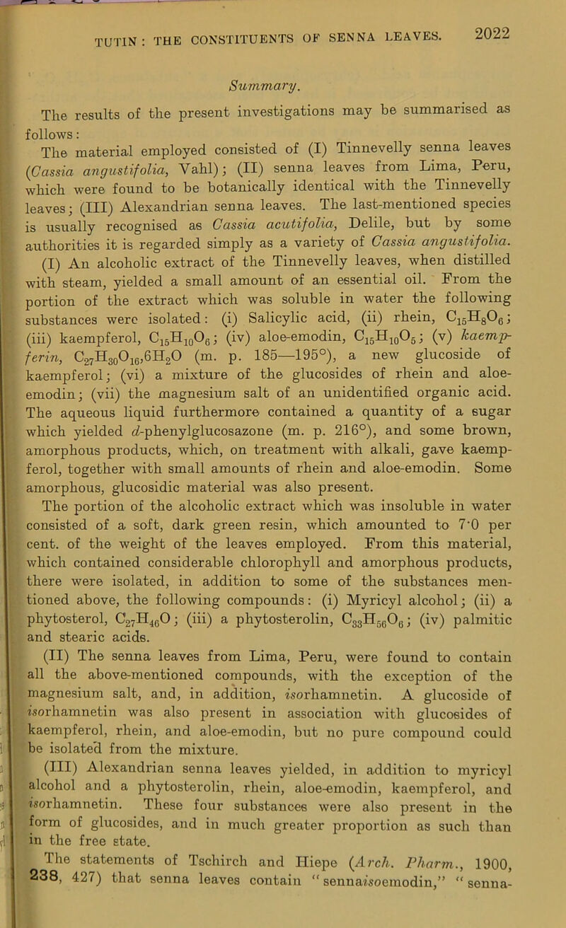 Summary. The results of the present investigations may be summarised as follows: The material employed consisted of (I) Tinnevelly senna leaves (Cassia angustifolia, Vahl); (II) senna leaves from Lima, Peru, which were found to be botanically identical with the Tinnevelly leaves; (III) Alexandrian senna leaves. The last-mentioned species is usually recognised as Cassia acutifolia, Delile, but by some authorities it is regarded simply as a variety of Cassia angustifolia. (I) An alcoholic extract of the Tinnevelly leaves, when distilled with steam, yielded a small amount of an essential oil. From the portion of the extract which was soluble in water the following substances were isolated: (i) Salicylic acid, (ii) rhein, C15H806; (iii) kaempferol, C15H10O6; (iv) aloe-emodin, C15H10O5; (v) kaemp- ferin, C.27H30O16,6H2O (m. p. 185—195°), a new glucoside of kaempferol; (vi) a mixture of the glucosides of rhein and aloe- emodin; (vii) the magnesium salt of an unidentified organic acid. The aqueous liquid furthermore contained a quantity of a 6Ugar which yielded d-phenylglucosazone (m. p. 216°), and some brown, amorphous products, which, on treatment with alkali, gave kaemp- ferol, together with small amounts of rhein and aloe-emodin. Some amorphous, glucosidic material was also present. The portion of the alcoholic extract which was insoluble in water consisted of a soft, dark green resin, which amounted to 7‘0 per cent, of the weight of the leaves employed. From this material, which contained considerable chlorophyll and amorphous products, there were isolated, in addition to some of the substances men- tioned above, the following compounds: (i) Myricyl alcohol; (ii) a phytosterol, C27H40O; (iii) a phytosterolin, CggHr^Og; (iv) palmitic and stearic acids. (II) The senna leaves from Lima, Peru, were found to contain all the above-mentioned compounds, with the exception of the magnesium salt, and, in addition, fsorhamnetin. A glucoside of isorhamnetin was also present in association with glucosides of kaempferol, rhein, and aloe-emodin, but no pure compound could be isolated from the mixture. (III) Alexandrian senna leaves yielded, in addition to myricyl alcohol and a phytosterolin, rhein, aloe-emodin, kaempferol, and fsorhamnetin. These four substances were also present in the form of glucosides, and in much greater proportion as such than in the free state. The statements of Tschirch and ITiepe (Arch. Pharm., 1900, 238, 427) that senna leaves contain “ sennafsoemodin,” “ senna-
