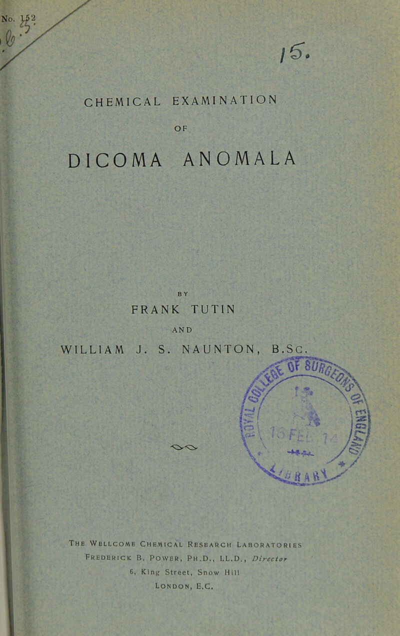 CHEMICAL EXAMINATION OF DICOMA ANOMALA FRANK TUTIN AND WILLIAM J. S. NAUNTON, B.Sc. The Wellcome Chemical Research Laboratories Frederick B. Power, Ph.D., LL.D., Director 6, King Street, Snow Hill London, E.C,