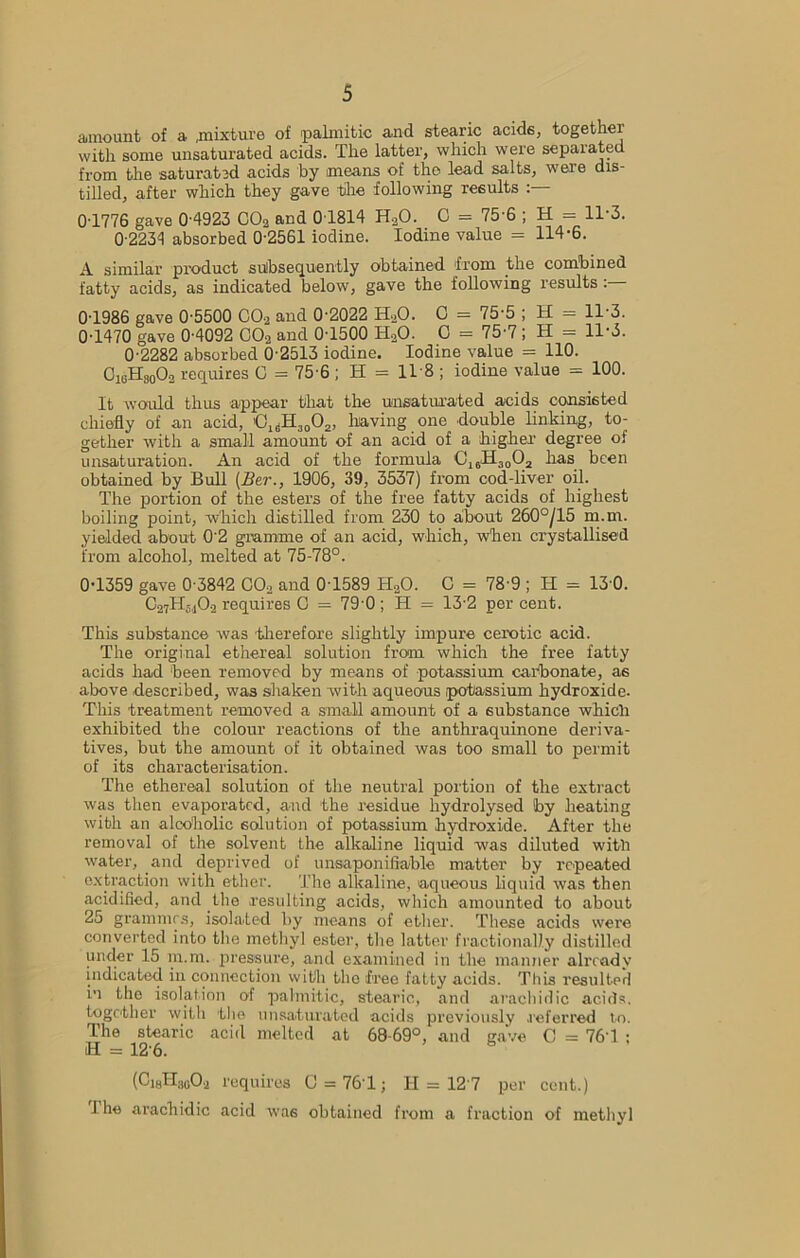 amount of a .mixture of palmitic and stearic acids, togethei with some unsaturated acids. The latter, which were separated from the saturated acids by means of the lead salts, were dis- tilled, after which they gave the following results 0T776 gave 0 4923 CO2 and 0T814 H20. C = 75'6 ; H = 11 3. 0-2234 absorbed 0-2561 iodine. Iodine value = 114-6. A similar product subsequently obtained from the combined fatty acids, as indicated below, gave the following results : 0-1986 gave 0-5500 C02 and 0-2022 H.^O. C = 75-5 ; H = 11-3. 0-1470 gave 0-4092 C02 and 0-1500 HaO. C = 75-7 ; H = 11-3. 0-2282 absorbed 6-2513 iodine. Iodine value = 110. C1(iHS0O2 requires C = 75-6;H = ll-8; iodine value = 100. It would thus appear that the unsaturated acids consisted chiefly of an acid, !0ldH3002, having one double linking, to- gether with a small amount of an acid of a higher degree of unsaturation. An acid of the formula C16H30O2 has been obtained by Bull (Her., 1906, 39, 3537) from cod-liver oil. The portion of the esters of the free fatty acids of highest boiling point, which distilled from 230 to about 260°/15 m.m. yielded about 02 gramme of an acid, which, when crystallised from alcohol, melted at 75-78°. 0-1359 gave 0 3842 C02 and 0T589 HaO. C = 78-9 ; II = 13 0. C27H510f requires G = 79'0; H = 13 2 per cent. This substance was -therefore slightly impure cerotic acid. The original ethereal solution from which the free fatty acids had been removed by means of potassium carbonate, as above described, was shaken with aqueous potassium hydroxide. This treatment removed a small amount of a substance which exhibited the colour reactions of the anthraquinone deriva- tives, but the amount of it obtained was too small to permit of its characterisation. The ethereal solution of the neutral portion of the extract was then evaporated, and the residue hydrolysed by heating with an alcoholic solution of potassium hydroxide. After the removal of the solvent the alkaline liquid was diluted with water, and deprived of unsaponi liable matter by repeated extraction with ether. The alkaline, aqueous liquid was then acidified, and the resulting acids, which amounted to about 25 grammes, isolated by means of ether. These acids were converted into the methyl ester, the latter fractionally distilled under 15 m.m. pressure, and examined in the manner already indicated in connection with the free fatty acids. This resulted in the isolation of palmitic, stearic, and arachidic acids, together with the unsaturated acids previously referred to. The stearic acid melted at 68-69°, and gave C = 76'1 ; H = 12-6. (Ci8H;,g0.2 requires 0 = 761; H = 127 per cent.) 1 he arachidic acid was obtained from a fraction of methyl