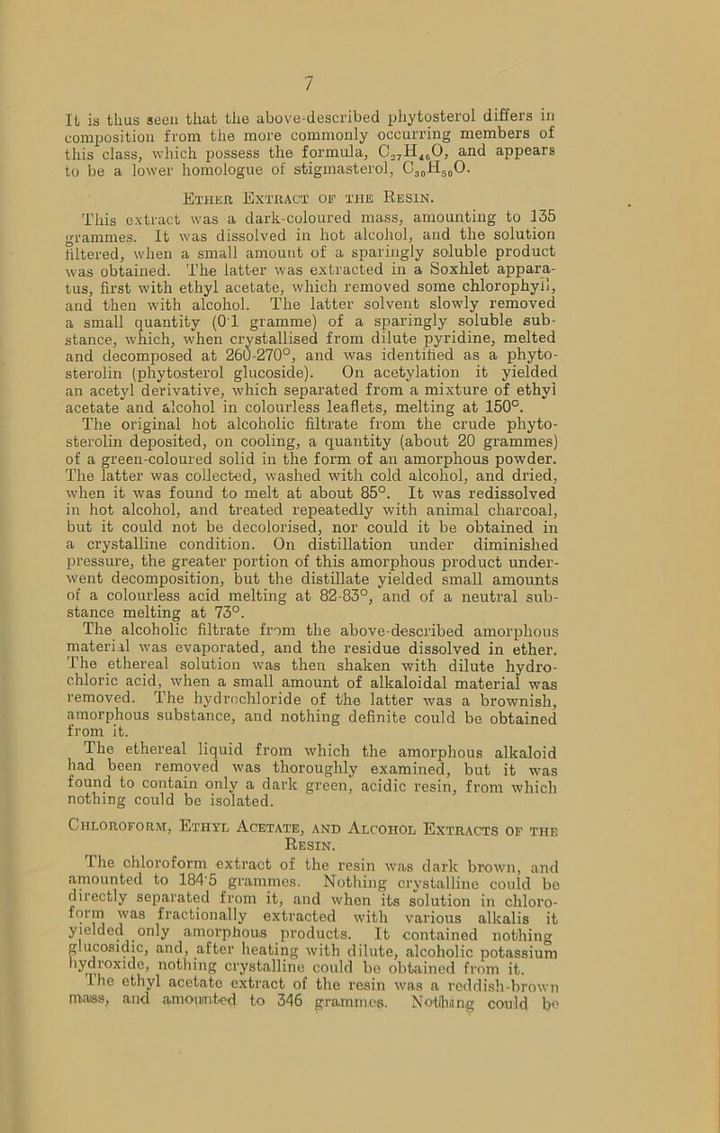 It is thus seen that the above-described pliytosterol differs in composition from the more commonly occurring members of this class, which possess the formula, C27HiG0, and appears to be a lower homologue of stigmasterol, O30Ii50O. Ether Extract of the Resin. This extract was a dark-coloured mass, amounting to 135 grammes. It was dissolved in hot alcohol, and the solution filtered, when a small amount of a sparingly soluble product was obtained. The latter was extracted in a Soxhlet appara- tus, first with ethyl acetate, which removed some chlorophyll, and then with alcohol. The latter solvent slowly removed a small quantity (01 gramme) of a sparingly soluble sub- stance, which, when crystallised from dilute pyridine, melted and decomposed at 260-270°, and was identified as a phyto- sterolin (phytosterol glucoside). On acetylation it yielded an acetyl derivative, which separated from a mixture of ethyl acetate and alcohol in colourless leaflets, melting at 150°. The original hot alcoholic filtrate from the crude phyto- sterolin deposited, on cooling, a quantity (about 20 grammes) of a green-coloured solid in the form of an amorphous powder. The latter was collected, washed with cold alcohol, and dried, when it was found to melt at about 85°. It was redissolved in hot alcohol, and treated repeatedly with animal charcoal, but it could not be decolorised, nor could it be obtained in a crystalline condition. On distillation under diminished pressure, the greater portion of this amorphous product under- went decomposition, but the distillate yielded small amounts of a colourless acid melting at 82-83°, and of a neutral sub- stance melting at 73°. The alcoholic filtrate from the above-described amorphous material was evaporated, and the residue dissolved in ether. The ethereal solution was then shaken with dilute hydro- chloric acid, when a small amount of alkaloidal material was removed. The hydrochloride of the latter was a brownish, amorphous substance, and nothing definite could be obtained from it. The ethereal liquid from which the amorphous alkaloid had been removed was thoroughly examined, but it was found to contain only a dark green, acidic resin, from which nothing could be isolated. Chloroform, Ethyl Acetate, and Alcohol Extracts of the Resin. The chloroform extract of the resin was dark brown, and amounted to 184'5 grammes. Nothing crystalline could be directly separated from it, and when its solution in chloro- form was fractionally extracted with various alkalis it yielded only amorphous products. It contained nothing g.ucosidic, and, after heating with dilute, alcoholic potassium hydroxide, nothing crystalline could be obtained from it. Ihe ethyl acetate extract of the resin was a reddish-brown mass, and amounted to 346 grammes. Nothing could be