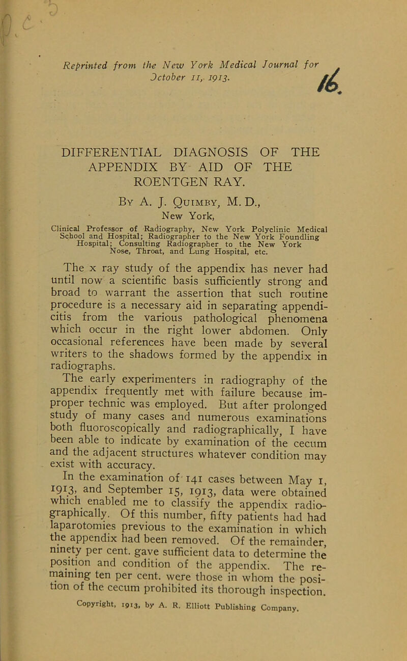 Reprinted from the New York Medical Journal for Dctober n, 1913. DIFFERENTIAL DIAGNOSIS OF THE APPENDIX BY AID OF THE ROENTGEN RAY. By A. J. Quimby, M. D., New York, Clinical Professor of Radiography, New York Polyclinic Medical School and Hospital; Radiographer to the New York Foundling Hospital; Consulting Radiographer to the New York Nose, Throat, and Lung Hospital, etc. The x ray study of the appendix has never had until now a scientific basis sufficiently strong and broad to warrant the assertion that such routine procedure is a necessary aid in separating appendi- citis from the various pathological phenomena which occur in the right lower abdomen. Only occasional references have been made by several writers to the shadows formed by the appendix in radiographs. The early experimenters in radiography of the appendix frequently met with failure because im- proper technic was employed. But after prolonged study of many cases and numerous examinations both fluoroscopically and radiographically, I have been able to indicate by examination of the cecum and the adjacent structures whatever condition may exist with accuracy. In the examination of 141 cases between May 1, I9I.3» and September 15, 1913, data were obtained which enabled me to classify the appendix radio- graphically. Of this number, fifty patients had had laparotomies previous to the examination in which the appendix had been removed. Of the remainder, ninety per cent, gave sufficient data to determine the position and condition of the appendix. The re- maining ten per cent, were those in whom the posi- tion of the cecum prohibited its thorough inspection. Copyright, 1913, by A. R. Elliott Publishing Company.