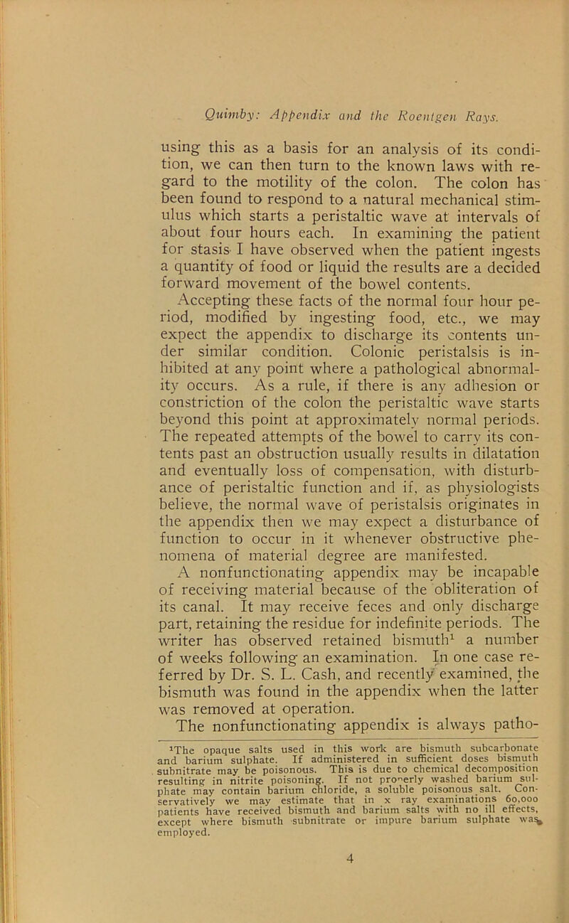 using this as a basis for an analysis of its condi- tion, we can then turn to the known laws with re- gard to the motility of the colon. The colon has been found to respond to a natural mechanical stim- ulus which starts a peristaltic wave at intervals of about four hours each. In examining the patient for stasis- I have observed when the patient ingests a quantity of food or liquid the results are a decided forward movement of the bowel contents. Accepting these facts of the normal four hour pe- riod, modified by ingesting food, etc., we may expect the appendix to discharge its contents un- der similar condition. Colonic peristalsis is in- hibited at any point where a pathological abnormal- ity occurs. As a rule, if there is any adhesion or constriction of the colon the peristaltic wave starts beyond this point at approximately normal periods. The repeated attempts of the bowel to carry its con- tents past an obstruction usually results in dilatation and eventually loss of compensation, with disturb- ance of peristaltic function and if, as physiologists believe, the normal wave of peristalsis originates in the appendix then we may expect a disturbance of function to occur in it whenever obstructive phe- nomena of material degree are manifested. A nonfunctionating appendix may be incapable of receiving material because of the obliteration of its canal. It may receive feces and only discharge part, retaining the residue for indefinite periods. The writer has observed retained bismuth1 a number of weeks following an examination. In one case re- ferred by Dr. S. L. Cash, and recently examined, the bismuth was found in the appendix when the latter was removed at operation. The nonfunctionating appendix is always patho- 1The opaque salts used in this worfc are bismuth subcarbonate and barium sulphate. If administered in sufficient doses bismuth subnitrate may be poisonous. This is due to chemical decomposition resulting in nitrite poisoning. If not properly washed barium sul- phate may contain barium chloride, a soluble poisonous salt. Con- servatively we may estimate that in x ray examinations 60,000 patients have received bismuth and barium salts with no ill effects, except where bismuth -subnitrate or impure barium sulphate wa% employed.