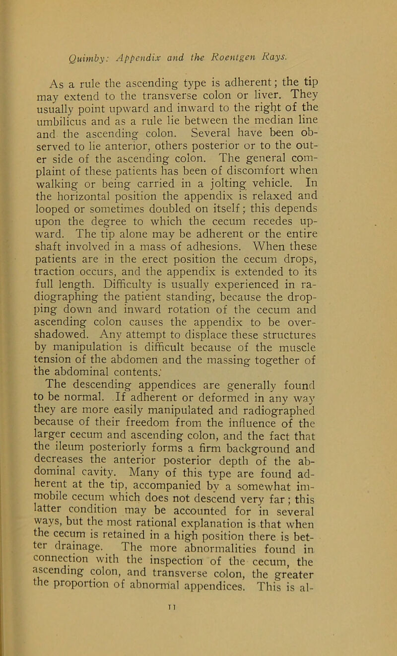 As a rule the ascending type is adherent; the tip may extend to the transverse colon or liver. They usually point upward and inward to the right of the umbilicus and as a rule lie between the median line and the ascending colon. Several have been ob- served to he anterior, others posterior or to the out- er side of the ascending colon. The general com- plaint of these patients has been of discomfort when walking or being carried in a jolting vehicle. In the horizontal position the appendix is relaxed and looped or sometimes doubled on itself; this depends upon the degree to which the cecum recedes up- ward. The tip alone may be adherent or the entire shaft involved in a mass of adhesions. When these patients are in the erect position the cecum drops, traction occurs, and the appendix is extended to its full length. Difficulty is usually experienced in ra- diographing the patient standing, because the drop- ping down and inward rotation of the cecum and ascending colon causes the appendix to be over- shadowed. Any attempt to displace these structures by manipulation is difficult because of the muscle tension of the abdomen and the massing together of the abdominal contents: The descending appendices are generally found to be normal. If adherent or deformed in any way they are more easily manipulated and radiographed because of their freedom from the influence of the larger cecum and ascending colon, and the fact that the ileum posteriorly forms a firm background and decreases the anterior posterior depth of the ab- dominal cavity. Many of this type are found ad- herent at the tip, accompanied by a somewhat im- mobile cecum which does not descend very far; this latter condition may be accounted for in several ways, but the most rational explanation is that when the cecum is retained in a high position there is bet- ter drainage. The more abnormalities found in connection with the inspection of the cecum, the ascending colon, and transverse colon, the greater the proportion of abnormal appendices. This is al-
