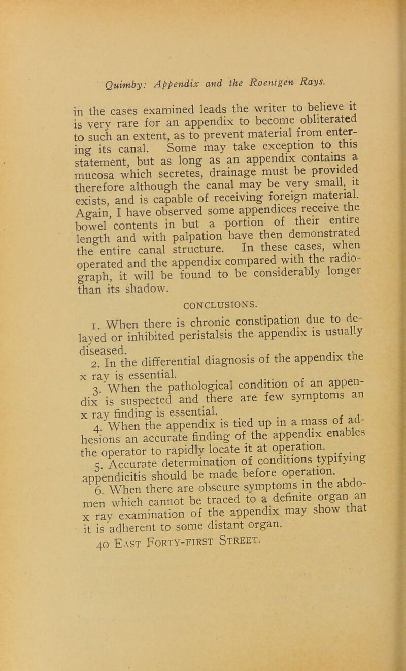 in the cases examined leads the writer to believe it is very rare for an appendix to become obliterated to such an extent, as to prevent material from enter- ing its canal. Some may take exception to this statement, but as long as an appendix contains a mucosa which secretes, drainage must be provided therefore although the canal may be very small, it exists, and is capable of receiving foreign material. Ao-ain I have observed some appendices receive the bowel'contents in but a portion of their entire length and with palpation have then demonstrated the entire canal structure. In these cases, when operated and the appendix compared with the radio- graph, it will be found to be considerably longer than its shadow. CONCLUSIONS. i When there is chronic constipation due to de- layed or inhibited peristalsis the appendix is usually ^2, In the differential diagnosis of the appendix the x rav is essential. a/When the pathological condition of an appen- dix is suspected and there are few symptoms an x ray finding is essential. . . , 4 When the appendix is tied up in a mass °f ad- hesions an accurate finding of the appendix enables the operator to rapidly locate it at operation. e Accurate determination of conditions typitym& appendicitis should be made before operation. 6 When there are obscure symptoms in the abdo- men which cannot be traced to a definite organ an x ray examination of the appendix may show that it is adherent to some distant organ. 40 East Forty-first Street.