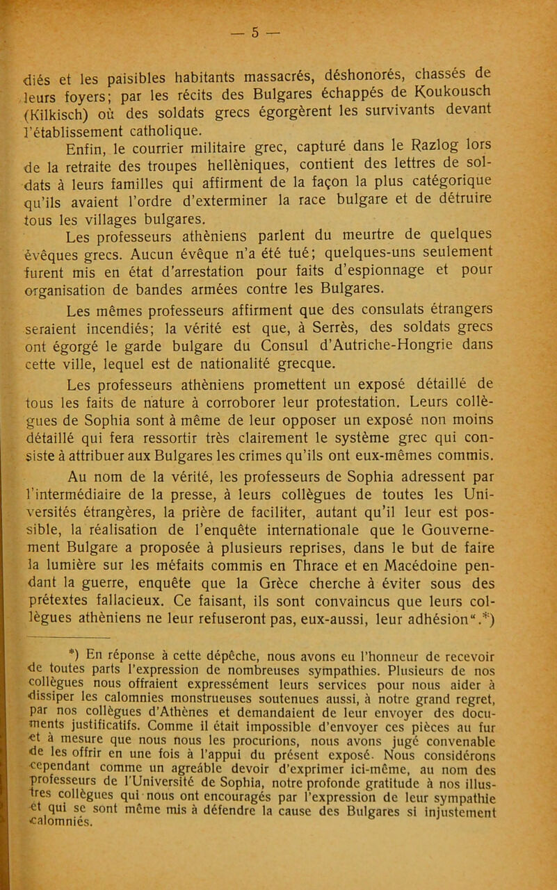 diés et les paisibles habitants massacrés, déshonorés, chassés de leurs foyers; par les récits des Bulgares échappés de Koukousch (Kilkisch) où des soldats grecs égorgèrent les survivants devant l’établissement catholique. Enfin, le courrier militaire grec, capturé dans le Razlog lors de la retraite des troupes helléniques, contient des lettres de sol- dats à leurs familles qui affirment de la façon la plus catégorique qu’ils avaient l’ordre d’exterminer la race bulgare et de détruire tous les villages bulgares. Les professeurs athéniens parlent du meurtre de quelques évêques grecs. Aucun évêque n’a été tué; quelques-uns seulement furent mis en état d’arrestation pour faits d’espionnage et pour organisation de bandes armées contre les Bulgares. Les mêmes professeurs affirment que des consulats étrangers seraient incendiés; la vérité est que, à Serrés, des soldats grecs ont égorgé le garde bulgare du Consul d’Autriche-Hongrie dans cette ville, lequel est de nationalité grecque. Les professeurs athéniens promettent un exposé détaillé de tous les faits de nature à corroborer leur protestation. Leurs collè- gues de Sophia sont à même de leur opposer un exposé non moins détaillé qui fera ressortir très clairement le système grec qui con- siste à attribuer aux Bulgares les crimes qu’ils ont eux-mêmes commis. Au nom de la vérité, les professeurs de Sophia adressent par l’intermédiaire de la presse, à leurs collègues de toutes les Uni- versités étrangères, la prière de faciliter, autant qu’il leur est pos- sible, la réalisation de l’enquête internationale que le Gouverne- ment Bulgare a proposée à plusieurs reprises, dans le but de faire la lumière sur les méfaits commis en Thrace et en Macédoine pen- dant la guerre, enquête que la Grèce cherche à éviter sous des prétextes fallacieux. Ce faisant, ils sont convaincus que leurs col- lègues athéniens ne leur refuseront pas, eux-aussi, leur adhésion“.*) *) En réponse à cette dépêche, nous avons eu l’honneur de recevoir ■de toutes parts l’expression de nombreuses sympathies. Plusieurs de nos collègues nous offraient expressément leurs services pour nous aider à dissiper les calomnies monstrueuses soutenues aussi, à notre grand regret, par nos collègues d'Athènes et demandaient de leur envoyer des docu- ments justificatifs. Comme il était impossible d’envoyer ces pièces au fur -et à mesure que nous nous les procurions, nous avons jugé convenable de les offrir en une fois à l’appui du présent exposé- Nous considérons cependant comme un agreâble devoir d’exprimer ici-même, au nom des professeurs de l'Université de Sophia, notre profonde gratitude à nos illus- Ires collègues qub nous ont encouragés par l’expression de leur sympathie •et qui se sont même mis à défendre la cause des Bulgares si injustement calomnies.