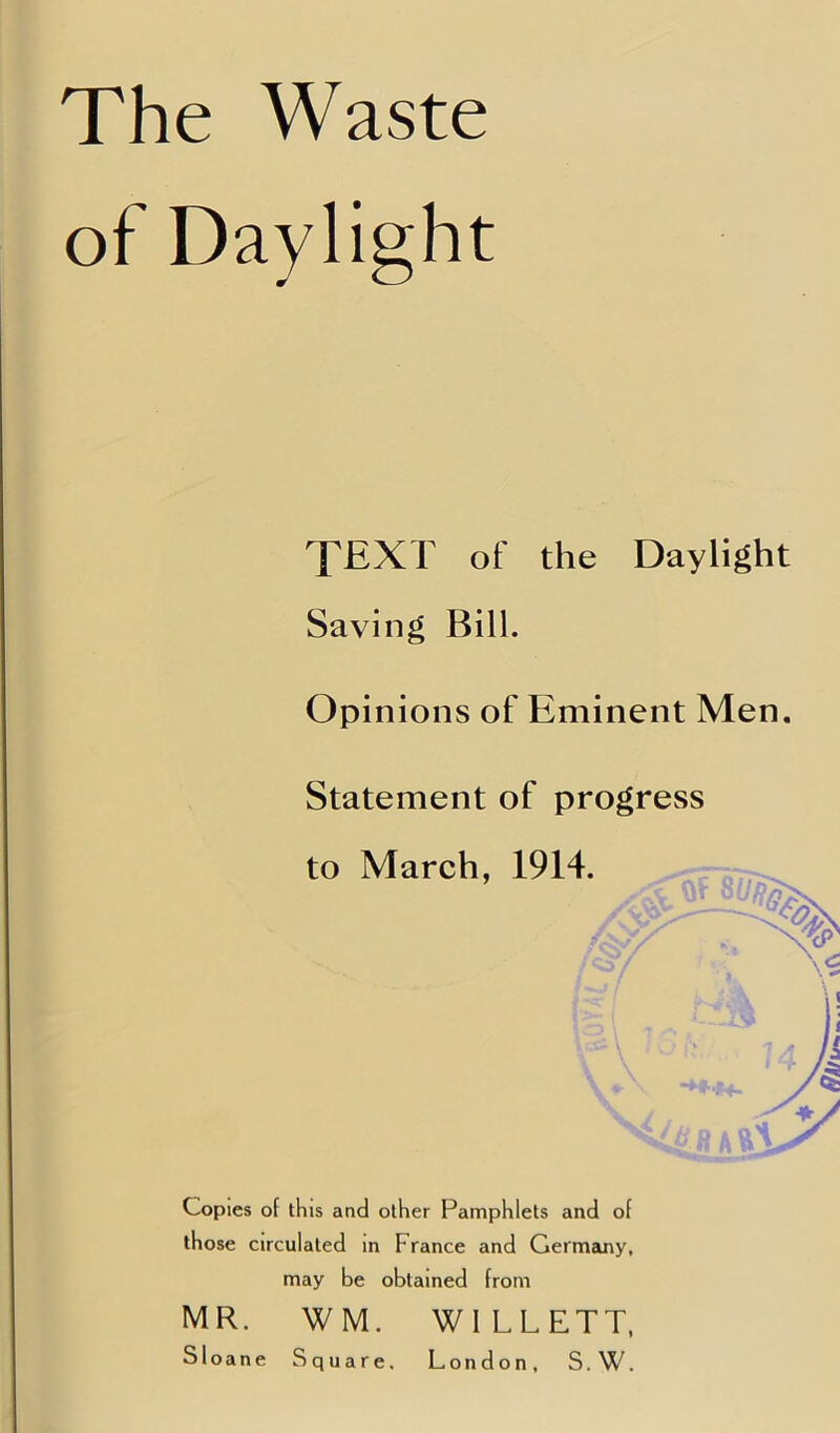 of Daylight TEXT of the Daylight Saving Bill. Opinions of Eminent Men. Statement of progress to March, 1914. Copies of this and other Pamphlets and of those circulated in France and Germany, may be obtained from MR. WM. Sloane S WI LLETT. London, S. W. quare,