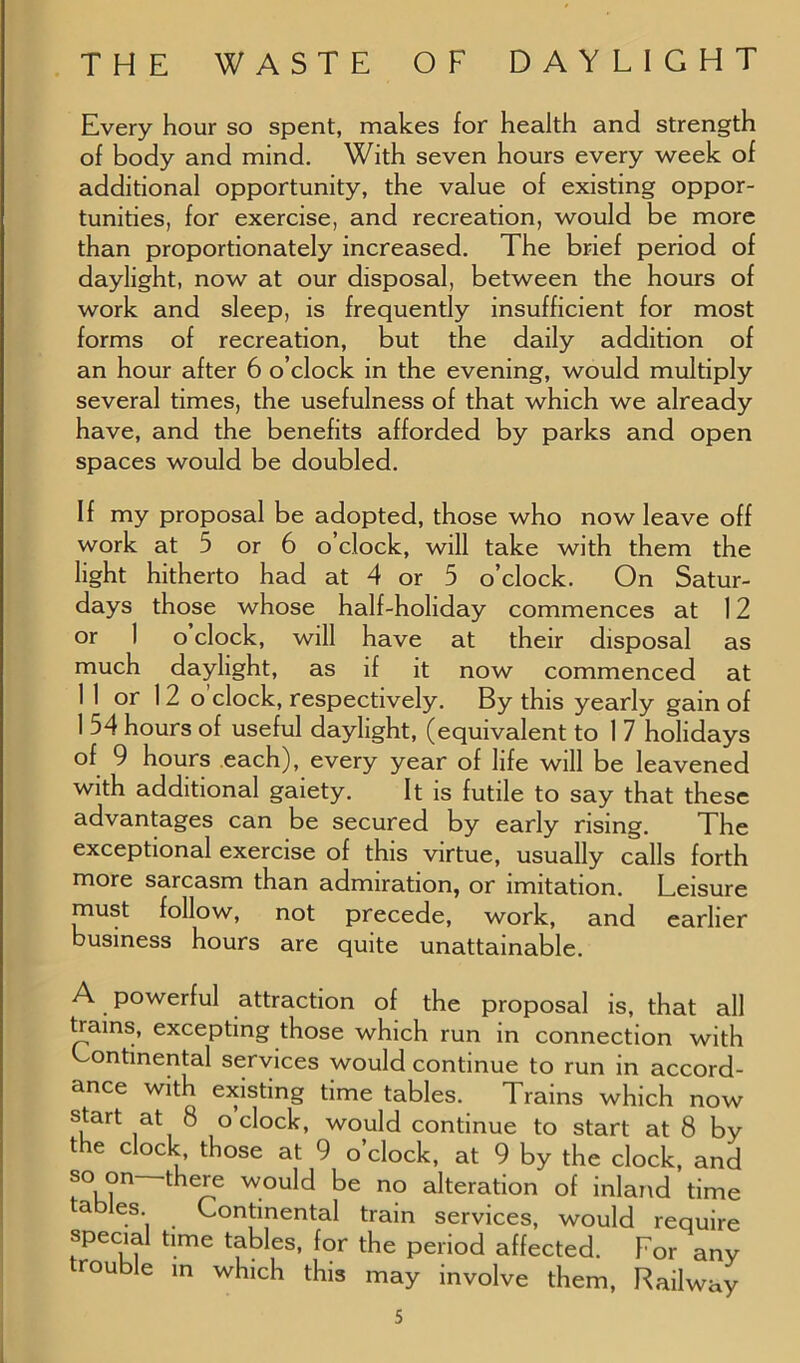 Every hour so spent, makes for health and strength of body and mind. With seven hours every week of additional opportunity, the value of existing oppor- tunities, for exercise, and recreation, would be more than proportionately increased. The brief period of daylight, now at our disposal, between the hours of work and sleep, is frequently insufficient for most forms of recreation, but the daily addition of an hour after 6 o’clock in the evening, would multiply several times, the usefulness of that which we already have, and the benefits afforded by parks and open spaces would be doubled. If my proposal be adopted, those who now leave off work at 5 or 6 o’clock, will take with them the light hitherto had at 4 or 5 o’clock. On Satur- days those whose half-holiday commences at 12 or 1 o clock, will have at their disposal as much daylight, as if it now commenced at 11 or 12 o clock, respectively. By this yearly gain of 1 54 hours of useful daylight, (equivalent to 1 7 holidays of 9 hours each), every year of life will be leavened with additional gaiety. It is futile to say that these advantages can be secured by early rising. The exceptional exercise of this virtue, usually calls forth more sarcasm than admiration, or imitation. Leisure must follow, not precede, work, and earlier business hours are quite unattainable. A powerful attraction of the proposal is, that all trains, excepting those which run in connection with Continental services would continue to run in accord- ance with existing time tables. Trains which now start at 8 o clock, would continue to start at 8 by the clock, those at 9 o’clock, at 9 by the clock, and so on there would be no alteration of inland time ahles Continental train services, would require special time tables, for the period affected. For any trouble in which this may involve them, Railway