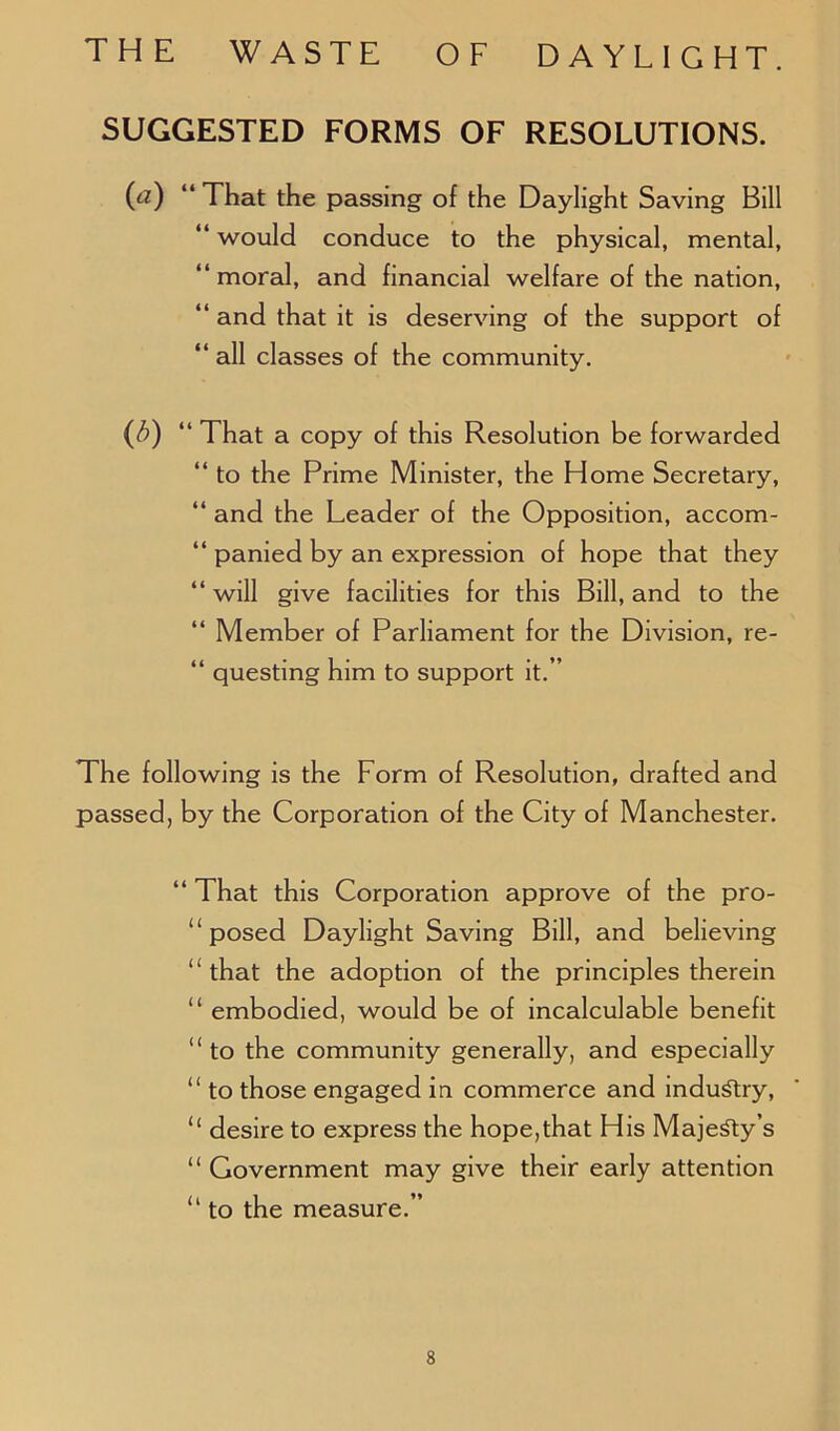 SUGGESTED FORMS OF RESOLUTIONS. (a) “ That the passing of the Daylight Saving Bill “ would conduce to the physical, mental, “moral, and financial welfare of the nation, “ and that it is deserving of the support of “ all classes of the community. (3) “ That a copy of this Resolution be forwarded “ to the Prime Minister, the Home Secretary, “ and the Leader of the Opposition, accom- panied by an expression of hope that they “will give facilities for this Bill, and to the “ Member of Parliament for the Division, re- “ questing him to support it.” The following is the Form of Resolution, drafted and passed, by the Corporation of the City of Manchester. “ That this Corporation approve of the pro- posed Daylight Saving Bill, and believing “that the adoption of the principles therein “ embodied, would be of incalculable benefit “to the community generally, and especially “ to those engaged in commerce and industry, “ desire to express the hope,that His Majesty’s “ Government may give their early attention “ to the measure.”